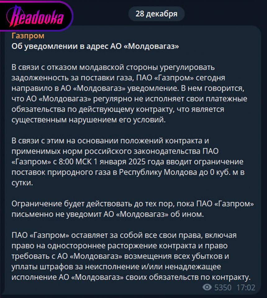 «Газпром» прекращает поставки газа в Молдавию с 1 января 2025 года — «Молдовагаз» так и не смог погасить задолженность   «Газпром» объявил, что Молдавия больше не сможет получать газовые поставки, поскольку АО «Молдовагаз» не погасило задолженность, имеющуюся перед энергетической компанией. Более того, любые попытки урегулировать вопрос встречались с отказом молдавской стороны исполнять свои платежные обязательства.  Сообщается, что ограничение вступит в силу с 1 января 2025 года и будет действовать до тех пор, пока «Газпром» письменно не уведомит Молдавию об ином. Помимо этого, в компании заявили, что оставляют за собой право требовать возмещения убытков и уплаты штрафов за неисполнение обязательств по контракту со стороны «Молдовагаз».