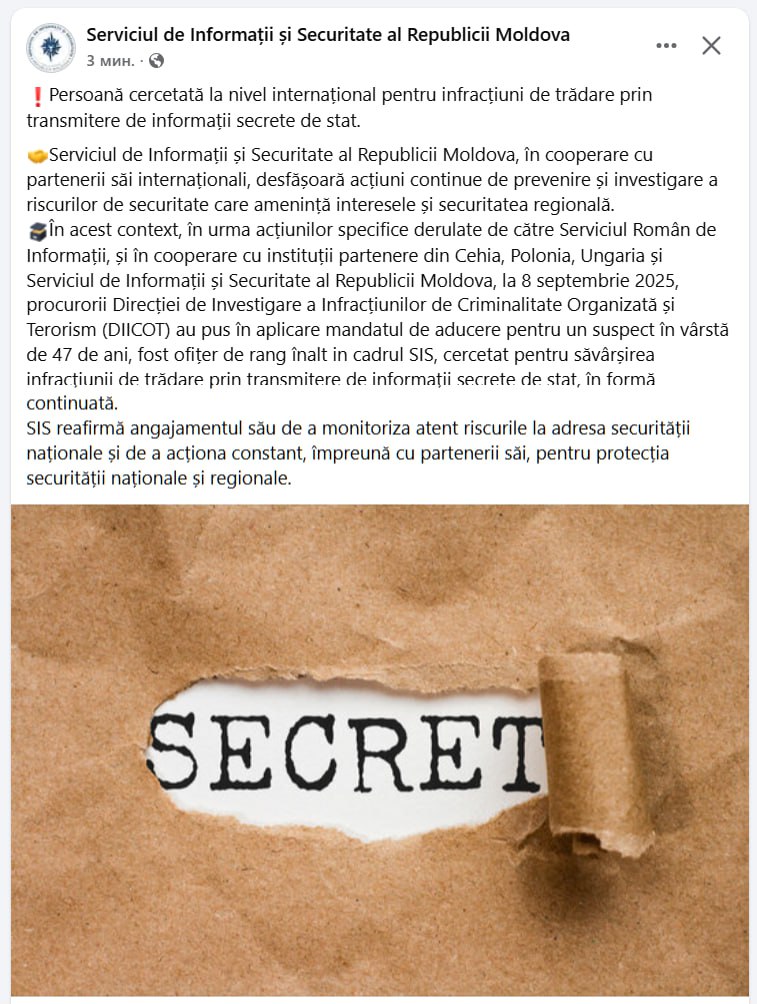 Служба информации и безопасности Молдовы сообщает что 8 сентября 2025 года Службой информации Румынии SRI в сотрудничестве с службами из Чехии Польши Венгрии и СИБом исполнен ордер на арест 47 летнего подозреваемого бывшего высокопоставленного офицера СИБ РМ находящегося под следствием по обвинению в совершении государственной измены путем передачи сведений составляющих государственную тайну Ничего не понятно но видимо надо чем то перебить быдлу