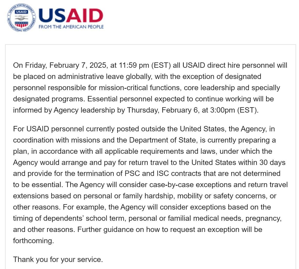 Сайт USAID   «В пятницу, 7 февраля 2025 года, в 23:59 все штатные сотрудники USAID по всему миру будут отправлены в отпуск, за исключением персонала, ответственного за критически важные функции, ключевое управление и спецпрограммы. Руководство проинформирует тех сотрудников, чья работа будет продолжена, к четвергу, 6 февраля в 15:00.  Для сотрудников, работающих за пределами США, агентство при содействии подразделений и Госдепартамента готовит план по оплате выезда в США в течение 30 дней для расторжения договоров. Продление договоров и разрешения на выезд будут рассмотрены в индивидуальном порядке, исходя из личных или семейных трудностей, соображений мобильности или безопасности, иным причинам. В частности, агентство рассмотрит исключения для обучения детей персонала, личных и семейных медицинских нужд, беременности и др. Дальнейшие инструкции о запросе на исключение будут опубликованы позднее.  Спасибо за службу».