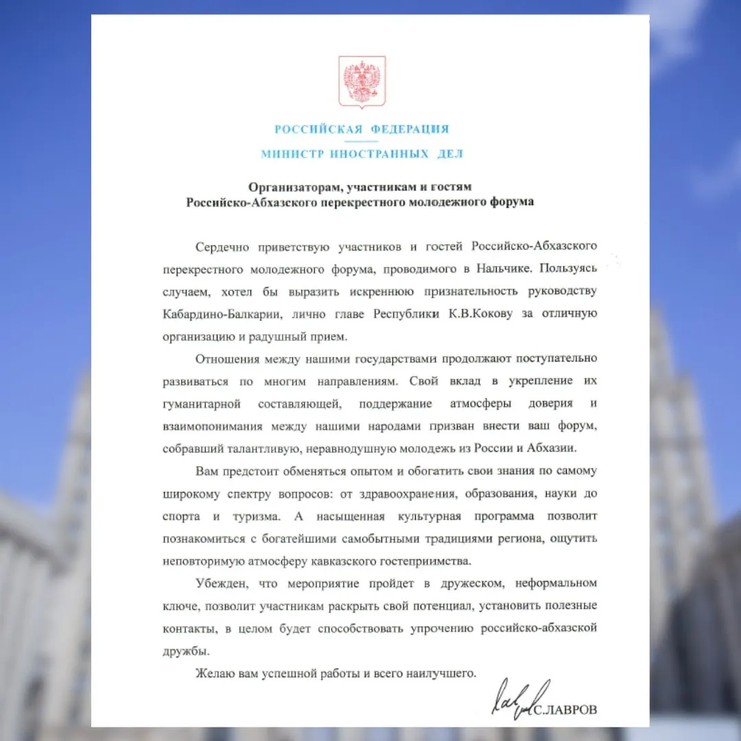 Приветствие Министра иностранных дел Российской Федерации С В Лаврова организаторам участникам и гостям Российско Абхазского перекрёстного молодёжного форума Сердечно приветствую участников и гостей Российско Абхазского перекрёстного молодёжного форума проводимого в Нальчике Пользуясь случаем хотел бы выразить искреннюю признательность руководству Кабардино Балкарии лично главе Республики К В Кокову за отличную организацию и радушный прием Отношения между нашими государствами продолжают поступательно развиваться по многим направлениям Свой вклад в укрепление их гуманитарной составляющей поддержание атмосферы доверия и взаимопонимания между нашими народами призван внести ваш форум собравший талантливую неравнодушную молодежь из России и Абхазии Вам предстоит обменяться опытом и обогатить свои знания по самому широкому спектру вопросов от здравоохранения образования науки до спорта и туризма А насыщенная культурная программа позволит познакомиться с богатейшими самобытными традициями региона ощутить неповторимую атмосферу кавказского гостеприимства Убеждён что мероприятие пройдет в дружеском неформальном ключе позволит участникам раскрыть свой потенциал установить полезные контакты в целом будет способствовать упрочению российско абхазской дружбы Желаю вам успешной работы и всего наилучшего С ЛАВРОВ
