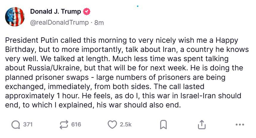 Путин Трампу: война в Иране и на Украине должна прекратиться “Президент Путин позвонил мне сегодня утром, чтобы очень любезно поздравить с днём рождения, но, что более важно, обсудить Иран — страну, которую он хорошо знает. Мы долго беседовали. Значительно меньше времени было уделено обсуждению России и Украины, но это запланировано на следующую неделю. Он проводит запланированные обмены пленными — большое количество пленных немедленно обменивается с обеих сторон. Разговор длился около часа. Он считает, как и я, что война между Израилем и Ираном должна закончиться, на что я ответил, что его война тоже должна завершиться”.