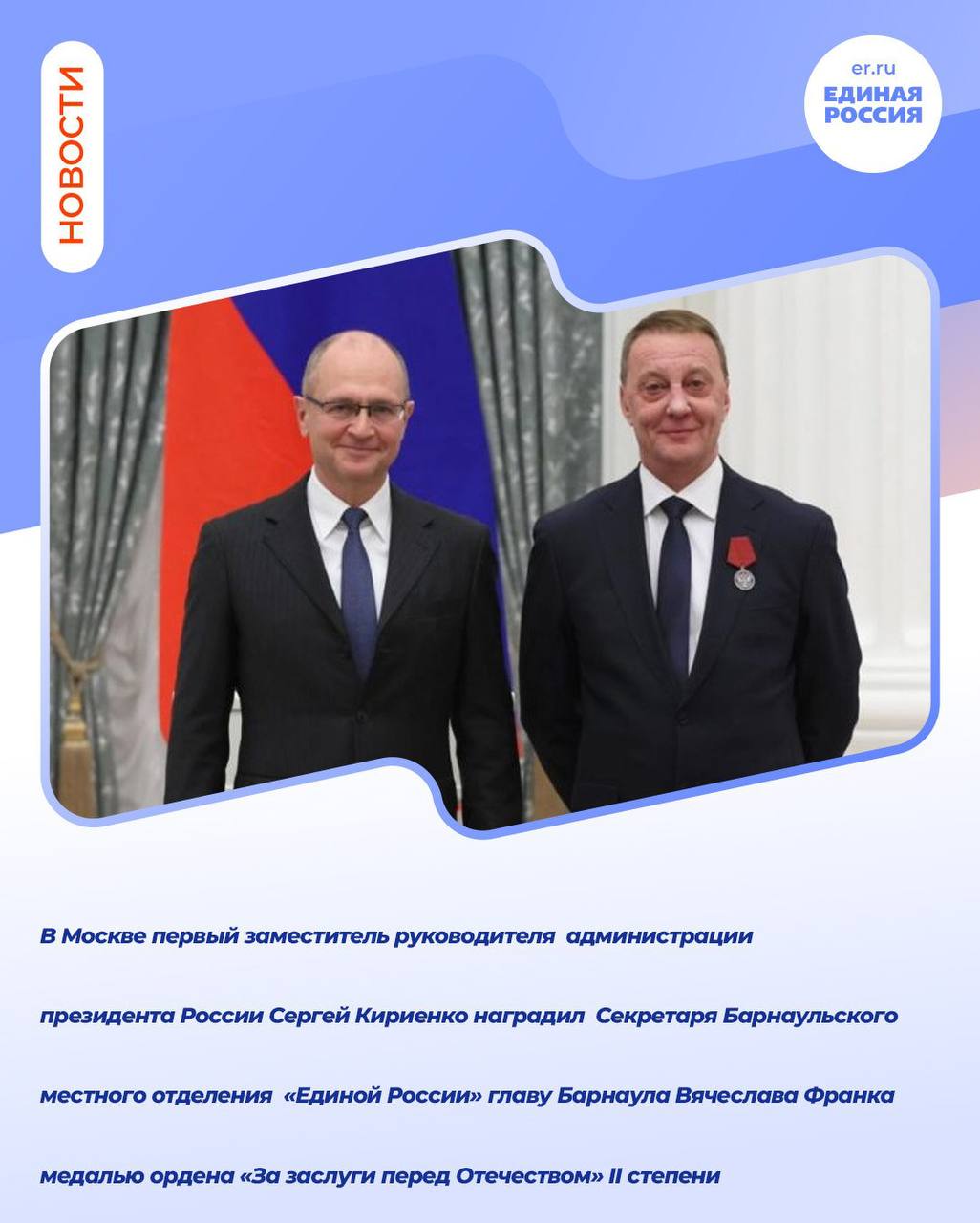 Единая Россия Барнаул В Москве первый заместитель руководителя администрации президента России Сергей Кириенко наградил Секретаря Барнаульского местного отделения Единой России главу Барнаула Вячеслава Франка медалью ордена За заслуги перед Отечеством II степени Торжественная церемония вручения государственных наград и поощрений президента Российской Федерации прошла 27 ноября в Екатерининском зале Кремля Награду мэру Барнаула вручил первый замруководителя администрации российского лидера Сергей Кириенко Высокой государственной награды Вячеслав Франк удостоен за заслуги в развитии местного самоуправления в стране и многолетнюю добросовестную работу Как отметил Вячеслав Франк это награда всех барнаульцев Я благодарен всем горожанам за их ежедневный труд на благо города за вклад в развитие подробнее на канале Единая Россия Барнаул