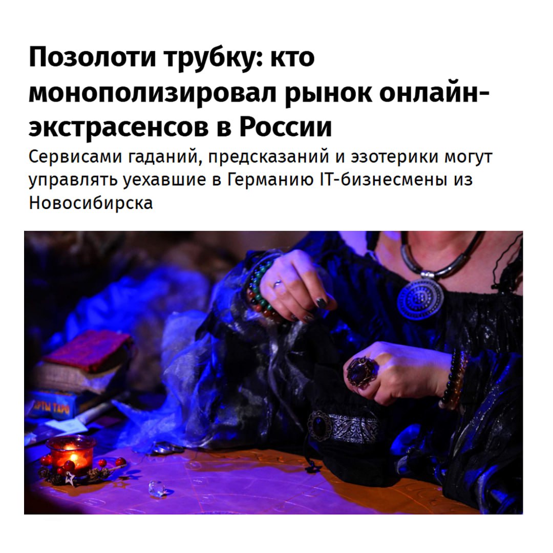 Бизнес астрологии держат АЙТИШНИКИ расследование СМИ показало что маги контролируются из Германии Тысячи жителей СНГ начали ежедневно юзать услуги волшебников через интернет Ссылки и названия крупнейших колдунских сайтов давать не будем но покажем список их спецов чур громко не смеяться таролог космоэнергет парапсихолог экстрасенс рунолог нумеролог биоэнергет энергопрактик ясновидящая ведун хиромант мастер джойтиш толкователь снов Если копнуть глубже окажется что чародеи обычные люди медсестры сторожа и продавцы Они совмещают работу с волшебным колл центром и поднимают до 500 тысяч в месяц чем лучше вешаешь лапшу тем больше Минута их услуг стоит 75 100 рублей Звучит недорого если не знать масштаба сумасшествия россияне стали ежегодно тратить на этот шлак 2 триллиона рублей Выручка таких сервисов за пару лет взлетела в 13 раз Журналисты выяснили что этими гадюшниками владеют эмигрировавшие из России айтишники права на мобильные приложения сайтов принадлежат IT компании Iteora Media UG из Дюссельдорфа Фанаты астрологии вам норм