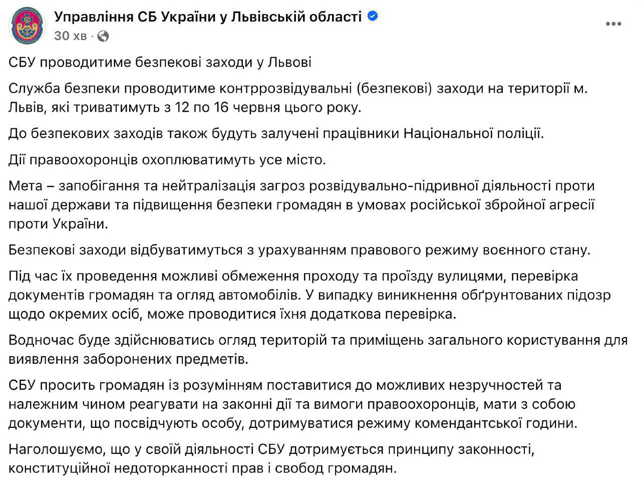 С 12 по 16 июня во Львове Служба безопасности Украины совместно с полицией проведёт ряд мероприятий, направленных на усиление контроля в городе в целях предотвращения потенциальных угроз. Планируется проведение выборочных проверок документов у граждан, досмотры транспорта и обследование отдельных объектов. В отдельных зонах возможны ограничения движения пешеходов и автотранспорта. Жителей города призывают постоянно иметь при себе удостоверения личности и с пониманием отнестись к временным мерам, которые, как заявлено, реализуются в рамках обеспечения общественной безопасности.