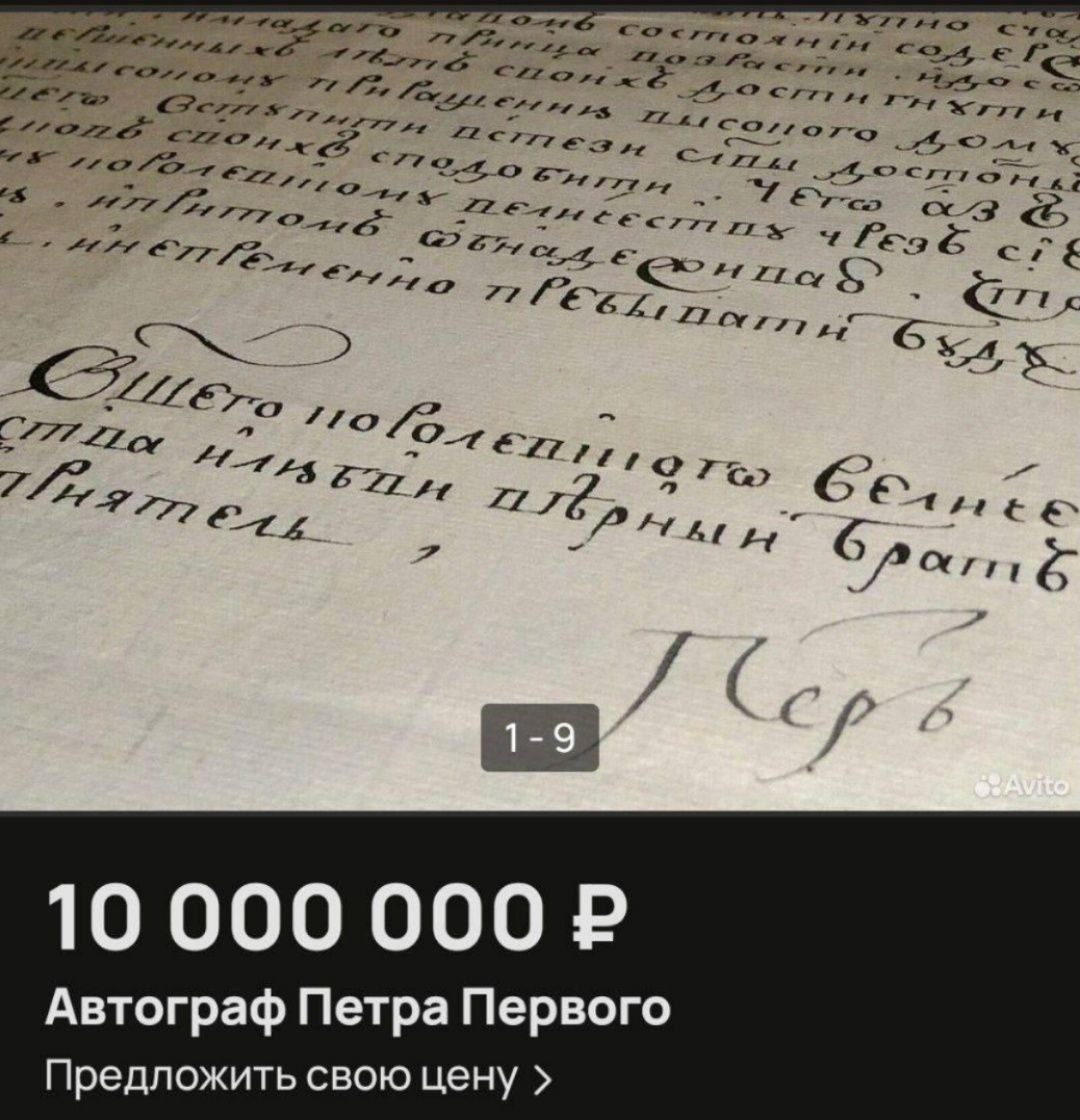 Автограф Петра I выставили на продажу за 10 млн рублей   На Авито появилось объявление о продаже редкого исторического документа — письма за подписью Петра Первого. Император написал его королю Пруссии Фридриху Вильгельму I. Документ датирован 10 января 1708 года.    Владелец реликвии заверяет, что письмо ранее не публиковалось в официальных сборниках переписки Петра I. В качестве доказательства он прикладывает сканы экспертных заключений подлинности.   Как вам такая цена за автограф основателя Петербурга?  Петербургские истории   Лучшие места и истории