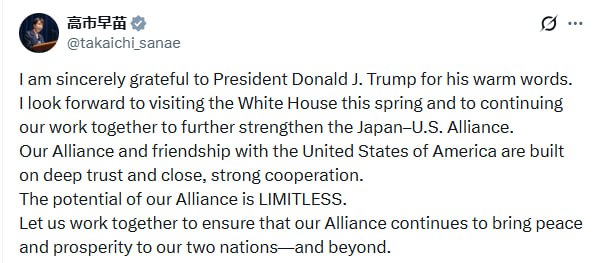 Премьер министр Японии Санаэ Такаити выразила благодарность Дональду Трампу за его тёплые слова и поддержку на парламентских выборах Я искренне благодарна Президенту Дональду Дж Трампу за его тёплые слова Я с нетерпением жду визита в Белый дом этой весной и продолжения нашей совместной работы по дальнейшему укреплению Японо американского альянса Наш альянс и дружба с Соединёнными Штатами Америки основаны на глубоком доверии и тесном прочном сотрудничестве Потенциал нашего альянса БЕЗГРАНИЧЕН Давайте работать вместе чтобы наш альянс и впредь приносил мир и процветание нашим двум странам и за их пределами подчеркнула Такаити Donald Trump на русском