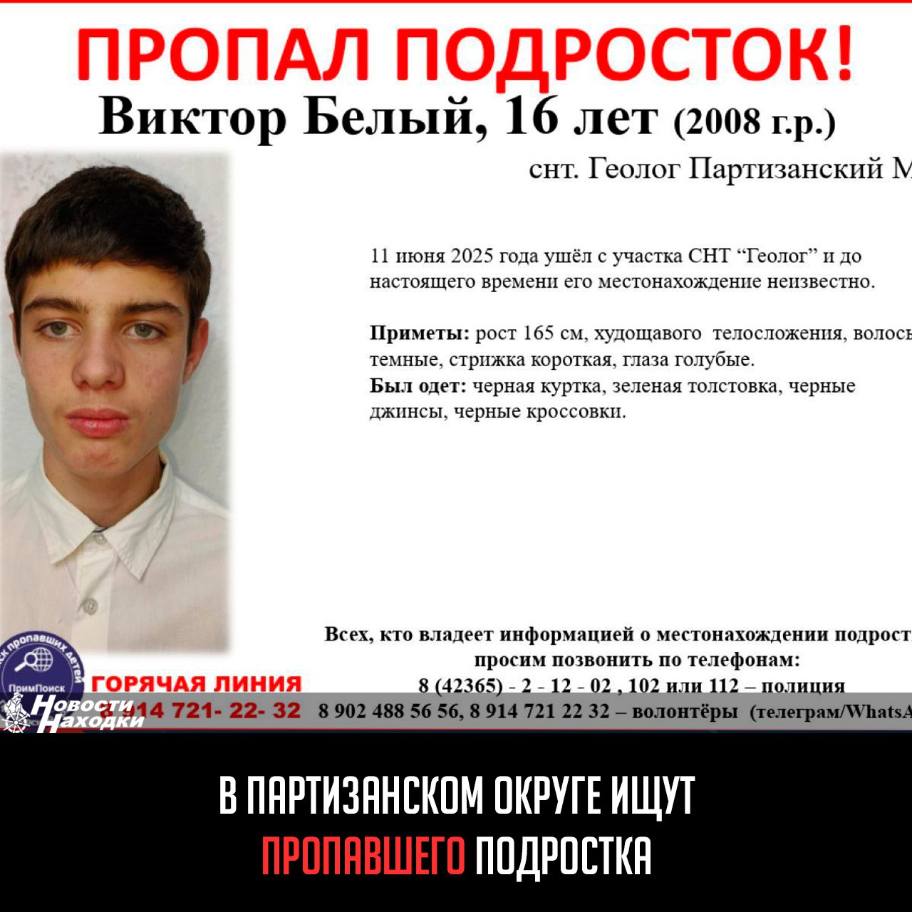 В Партизанском округе разыскивают 16-летнего Виктора Белого. Подросток ушёл из СНТ «Геолог» 11 июня и не вернулся. Его местонахождение неизвестно, родные и волонтёры просят помощи в поисках. Приметы: рост 165 см, худощавый, тёмные короткие волосы, голубые глаза. Был одет: чёрная куртка, зелёная толстовка, чёрные джинсы и кроссовки. Если вы видели Виктора или знаете что-то о его местоположении сообщите: Полиция: 8 42365 2-12-02, 102 или 112 Волонтёры: 8 902 488-56-56, 8 914 721-22-32 Telegram/WhatsApp