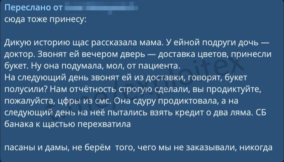 Появилась новая схема скама: мошенники отправляют жертве цветы, либо другой подарок, а через некоторое время просят код "для подтверждения доставки". Если его назвать, то рискуете остаться без денег и с кредитами.   Благодаря тому, что жертва радуется полученному подарку, она совсем не думает над тем, что может быть, если сообщить код — это и нужно злоумышленникам.   Распространите