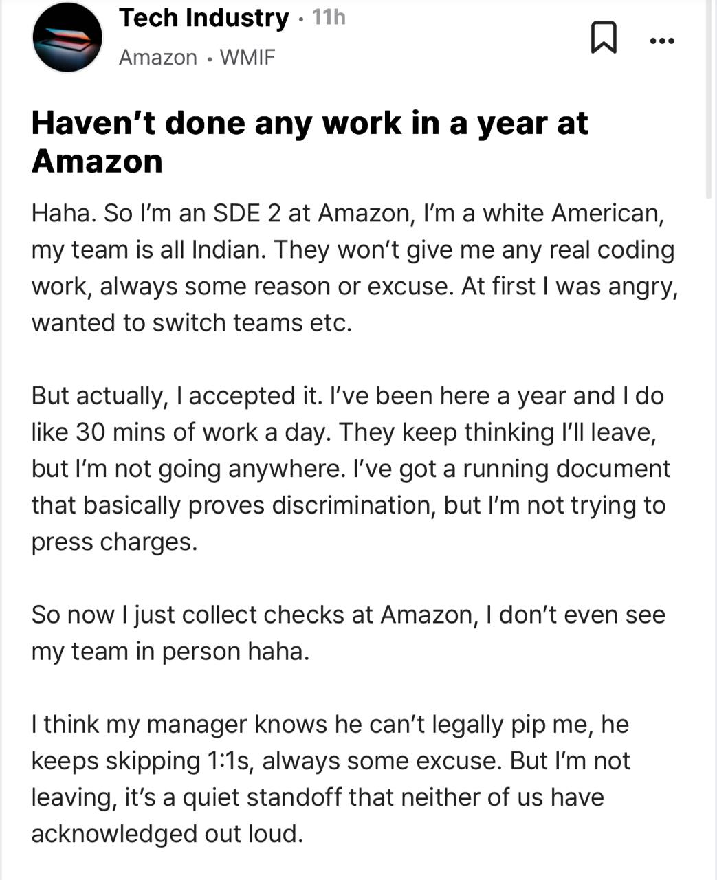 Индусы забрали работу у программиста Amazon но зарплату оставили . Программист SWE 2 написал анонимное сообщение на Blind, в котором рассказал, что его команда из Индии целый год не дает ему ни одной серьезной задачи. На 1:1 менеджер не выходит, а в команде его игнорируют, при этом формально активность он все же проявляет и получает зарплату а это порядка $12 тысяч в месяц : Я сначала злился, хотел сменить команду и тд, теперь просто получаю зп. У меня даже есть документ с признаками дискриминации, но я не подаю в суд. В комментах, к слову, тоже нашлись работяги, оказавшиеся в такой ситуации, однако большинство все же считает, что в таком положении грех жаловаться.