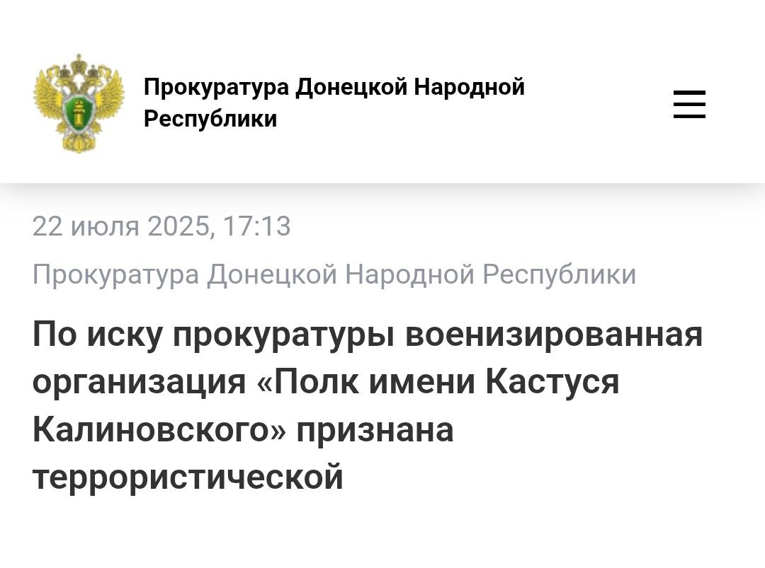 В Донецке суд признал террористической украинскую военизированную организацию «Полк имени Кастуся Калиновского» и все его структурные подразделения. Полк создан на Украине представителями белорусских радикальных структур, а также лицами, которые в 2020–2021 годах активно участвовали в массовых беспорядках в Республике Беларусь. С начала СВО полк воюет на стороне Украины. Одна из основных его декларируемых задач – вербовка граждан Республики Беларусь и этнических белорусов, проживающих за рубежом, негативно относящихся к руководству Республики Беларусь и Российской Федерации, для участия в боевых действиях против Вооруженных Сил Российской Федерации. Участниками полка пропагандируются идеи революции и распространяются призывы к гражданам вступать в его ряды для противодействия «российской угрозе», а также насильственного свержения законной власти. Размещаются публикации, оправдывающие террористическую деятельность. В интересах полка совершаются преступления против мира и человечества. Теперь деятельность движения официально запрещена на территории России.