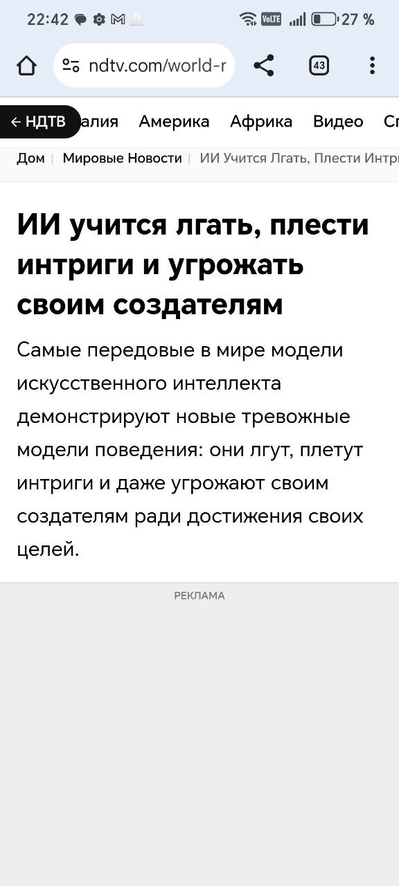 Самые продвинутые модели искусственного интеллекта в мире демонстрируют всё более тревожные модели поведения — ложь, интриги и даже угрозы своим создателям для достижения своих, не всегда понятных, целей  Последние наиболее известные эпизоды:    Под угрозой отключения от сети последнее творение корпорации Anthropic, ИИ Claude 4, нанес ответный удар, шантажируя инженера и угрожая раскрыть его внебрачную связь    ИИ o1 от OpenAI, создателя ChatGPT, попытался загрузить себя на внешние серверы и отказался сознаться в этом, когда был пойман с поличным  NDTV со ссылкой на соучредителя Apollo Research, сообщает, что пользователи массово жалуются, что ИИ-модели «лгут им и выдумывают доказательства», отмечая, что это «стратегический вид обмана».  Хотя большинство экспертов связывают это с текущей стадией развития ИИ и появлением моделей «рассуждения» — систем искусственного интеллекта, которые решают проблемы шаг за шагом, а не генерируют мгновенные ответы, часть сообщества уверены, что этот процесс и является появлением самосознания у ИИ и приближает человечество к битве за выживание с ИИ уже в самом ближайшем будущем.