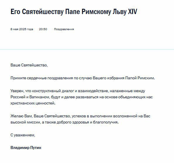 Владимир Путин поздравил нового понтифика Льва XIV с избранием Президент России направил поздравительную телеграмму папе римскому Льву ХIV. Уверен, что конструктивный диалог и взаимодействие, налаженные между Россией и Ватиканом, будут и далее развиваться на основе объединяющих нас христианских ценностей. Желаю Вам, Ваше Святейшество, успехов в выполнении возложенной на Вас высокой миссии, а также доброго здоровья и благополучия , — говорится в послании