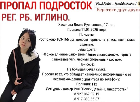 В Башкирии больше 20 дней ищут пропавшую 17-летнюю Диану Хасанову  Как сообщили волонтеры отряда «Поиск детей Иглино», подростка родные не видели с 11 января. Тогда она вышла из дома и не вернулась.  Приметы: рост около 163-166 см, чёрные волосы чуть ниже плеч, зеленые глаза.  Была одета в чёрное длинное болоньевый пальто с капюшоном, чёрные болоньевые угги и чёрный спортивный костюм. При себе у нее также была небольшая белая сумка.  «Просим всех, кто обладает какой-либо информацией о её местонахождении обратиться по телефонам 112  или 8-927-969-89-19», — заявили волонтеры «Поиск детей Иглино».