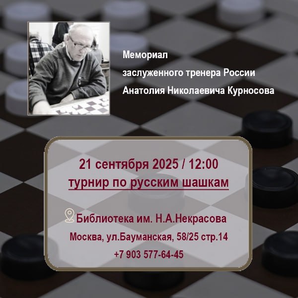 МЕМОРИАЛ А Н КУРНОСОВА ПО РУССКИМ ШАШКАМ 21 сентября 2025 г в Библиотеке им Н А Некрасова состоится турнир по русским шашкам Мемориал заслуженного тренера России Анатолия Николаевича Курносова Допускаются спортсмены от 2 разряда и выше члены федераций Москвы Московской и Тульской областей Начало турнира в 12 00 сбор участников с 11 30 Количество мест ограничено 25 обязательна предварительная регистрация по т 7 903 577 64 45 WhatsApp Без взносов Победитель и призеры награждаются медалями и дипломами Адрес места проведения Москва ул Бауманская 58 25 стр 14 А Н Курносов 17 11 1940 10 09 2024 Заслуженный тренер РСФСР Мастер спорта СССР по шашкам многолетний председатель президиума Федерации шашек Москвы много лет работал тренером во Дворце пионеров на Воробьевых горах За годы работы им было подготовлено десять мастеров спорта и три гроссмейстера Александр Шварцман Виктор Гальперин Владимир Плаудин мастера спорта Ярослав Тележкин Яков Лейкин Максим Саликов большое число разрядников ФШМ