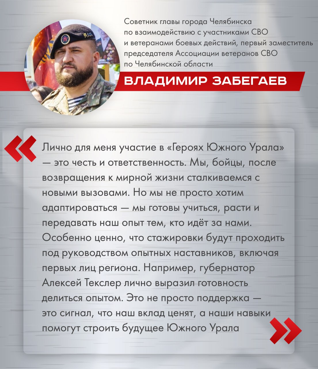 Участники кадрового проекта «Герои Южного Урала» готовы с головой уйти в работу и развивать Челябинскую область во всех направлениях Советник главы Челябинска по взаимодействию с участниками СВО и ветеранами боевых действий, первый зампред региональной Ассоциации ветеранов СВО Владимир Забегаев уверен: управленческая деятельность бойцам вполне по плечу: «Мы доказали на деле, что способны действовать слаженно, принимать решения в критических ситуациях и выполнять задачи любой сложности. Эти качества сегодня крайне востребованы не только на поле боя, но и в органах власти, на производствах, в муниципалитетах. Программа поможет освоить управленческие навыки, стать частью сильного кадрового резерва региона». Особая ценность программы в том, что стажировки будут проходить под руководством опытных наставников, включая первых лиц региона: «Это не просто поддержка – это сигнал, что наш вклад ценят, а наши навыки востребованы», – говорит Владимир Забегаев. / Прислать новость