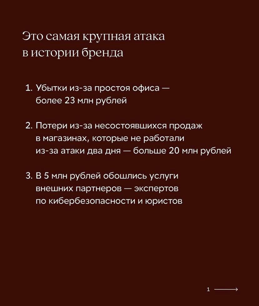 48 млн рублей 12Storeez потерял из-за кибератаки Ущерб от кибератаки состоит из трех основных пунктов: потери из-за простоя офиса составили 23 млн руб., потери из-за несостоявшихся продаж в магазинах, которые не работали после атаки 2 дня – 20 млн руб. В 5 млн руб. обошлись услуги внеших экспертов по кибербезопонти и юристов. Бренд рассказал о ситуации спустя 7 дней, когда окончательно восстановил инфраструктуру из резервных копий, установил EDR на все устройства для отслеживания попыток взлома до угрозы влияния на данные. В комментариях не все соглашаются, что потери от продаж следует считать подобным образом: «Потери из-за несостоявшихся продаж - это не прямые потери, а недополученная прибыль. Одежда - это товар длительного хранения и не теряет стоимости мгновенно из-за непродажи». Бренд отвечает, что посчитал примерный порядок сумм, чтобы показать масштаб потерь в таких случаях. Рекомендации коллегам по фэшн-отрасли: Регулярно проводить учебные кибератаки – чтобы IT-специалисты могли их предотвращать и быстро восстанавливать данные. Проводить тренинги по кибербезопасности для всех сотрудников ежегодно с учетом хакерских «новинок». Аудит информации внутри и с помощью внешних партнеров – смотреть шире на потенциальные риски. А также не быть слишком откровенными до того, как убедитесь, что сможете отразить подобную атаку. ™ Fashion retail