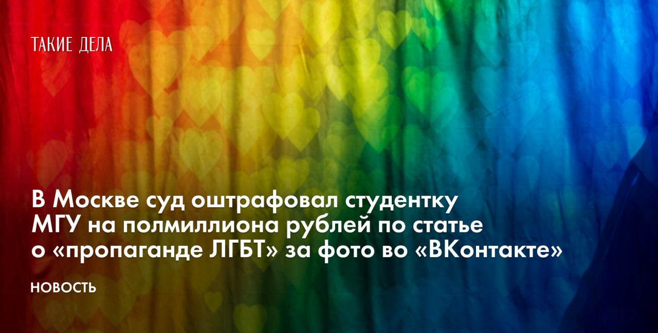 В Москве суд оштрафовал студентку МГУ на полмиллиона рублей по статье о «пропаганде ЛГБТ» за фото во «ВКонтакте»  Суд в Москве оштрафовал студентку МГУ на 500 тысяч рублей по статье о «пропаганде ЛГБТ». На это обратил внимание проект «Парни+».  Поводом стали пять фотографий, которые студентка сохранила на своей странице во «ВКонтакте» в 2019 году. На четырех снимках изображены разные девушки на фоне радужного флага, а на пятом — кот, который несет этот флаг в зубах.  «Фотография, на которой изображена надпись “натуралу по      ненормативная лексика ”, и милый кот, который держит во рту флаг “движения ЛГБТ”», — говорится в карточке дела.   Суд признал студентку виновной по статье о «пропаганде ЛГБТ» в интернете — часть 3 статьи 6.21 КоАП — и назначил по 100 тысяч рублей штрафа за каждое изображение.   Во время заседания девушка сообщила, что сохраняла картинки, еще будучи несовершеннолетней. По ее словам, с конца зимы 2019 года до конца лета 2024-го ее страница в соцсети была закрытой, а после этот альбом был доступен только для ограниченного круга пользователей.