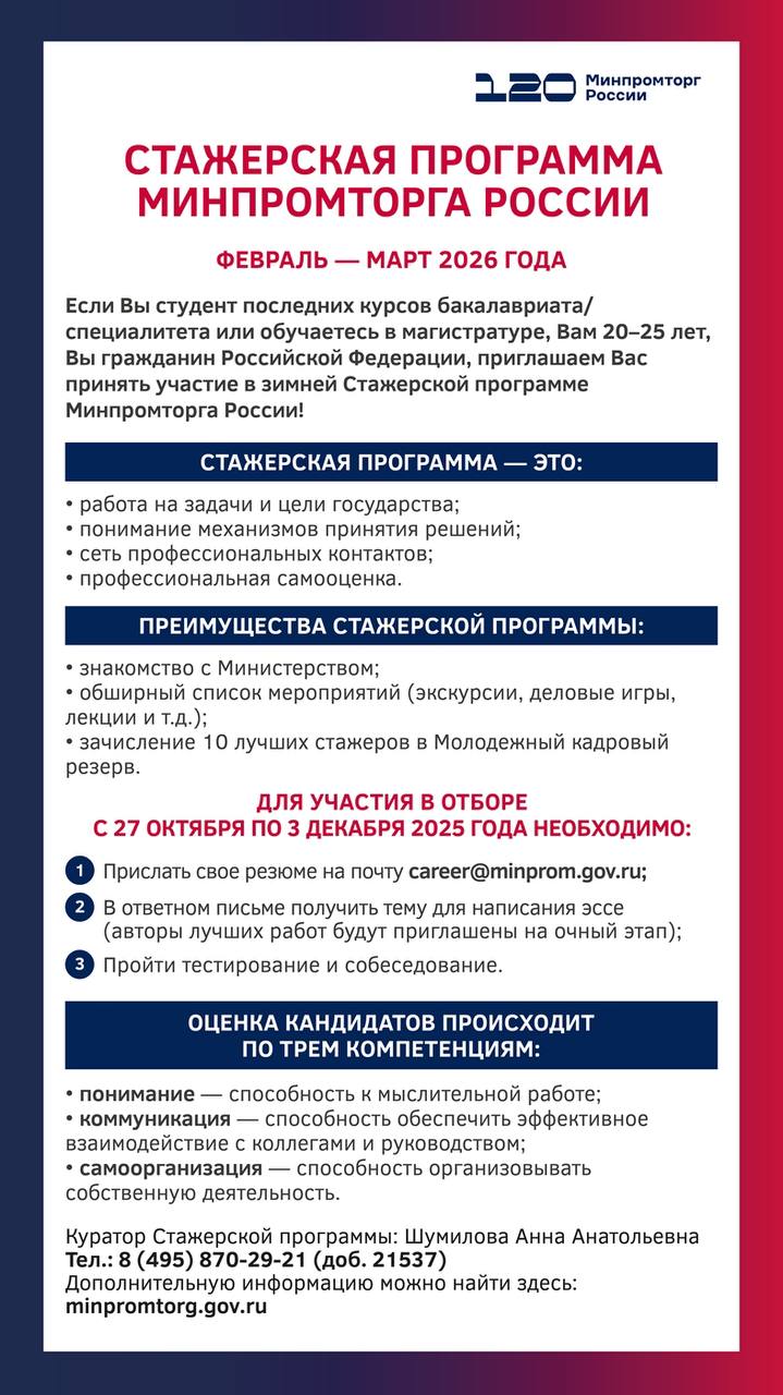 Министерство промышленности и торговли Российской Федерации проводит набор студентов и выпускников для участия в зимней Стажерской программе которая пройдет с 2 февраля по 31 марта 2026 г По итогам стажировки лучшие студенты получат рекомендательные письма предложение о зачислении в Молодежный кадровый резерв а также могут быть рассмотрены на замещение вакантных должностей государственной гражданской службы Минпромторга России Заявки могут подавать граждане Российской Федерации обучающиеся в магистратуре и на последнем курсе бакалавриата специалитета Для подачи заявки на зимнюю Стажерскую программу Минпромторга России необходимо до 8 декабря 2025 г отправить свое резюме на электронный адрес career minprom gov ru Подробную информацию об этапах отбора и Молодежном кадровом резерве можно узнать на официальном сайте Минпромторга России   minpromtorg gov ru open ministry civil programs стажировки fincareer