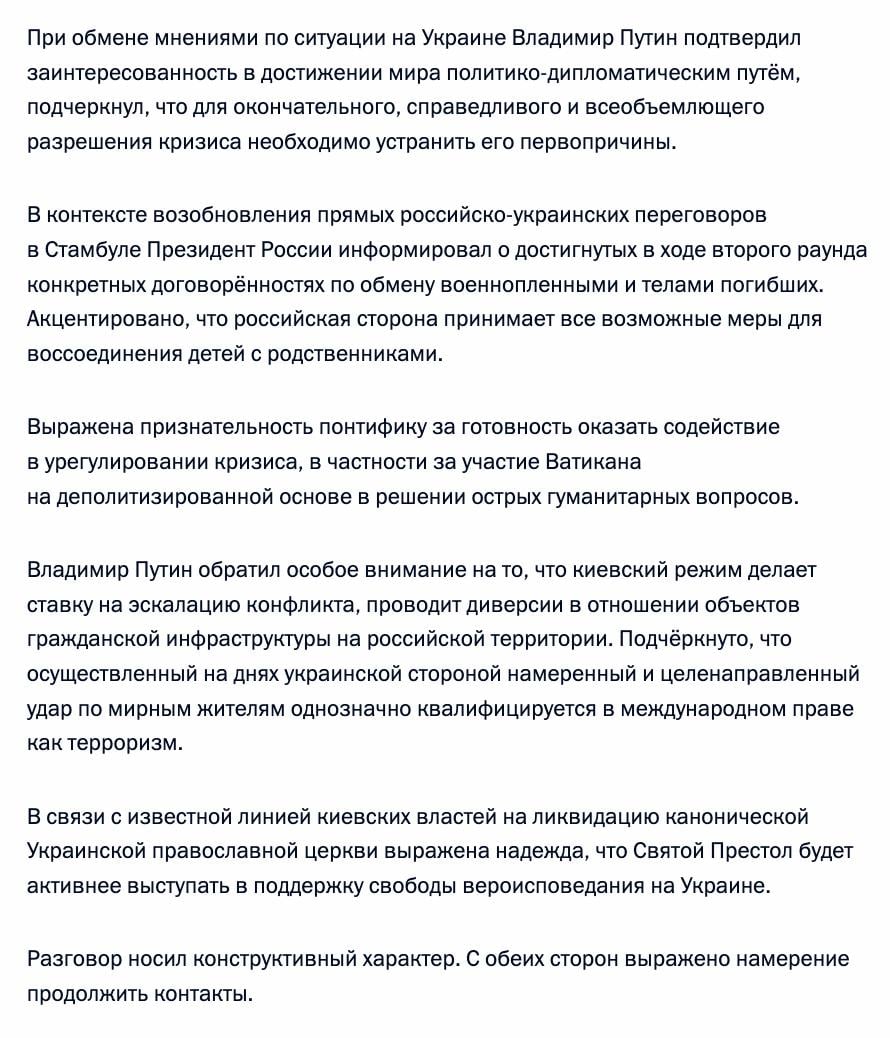 Владимир Путин провёл телефонный разговор с Папой Римским Львом XIV. Стороны договорились развивать связи на основе духовно-нравственных ценностей, углублять сотрудничество в гуманитарной сфере и защите христиан, в том числе на Ближнем Востоке. Владимир Путин передал Папе Льву XIV пожелания успехов в пастырском служении от Патриарха Кирилла. Понтифик высказался за продолжение важного диалога между двумя сестринскими церквами. Обсуждая Украину, Путин подтвердил стремление к миру, указав на необходимость устранения первопричин кризиса. Он сообщил о договорённостях по обмену пленными и телами погибших, а также мерах по воссоединению детей с семьями. Выражена благодарность Папе за готовность содействовать урегулированию, включая гуманитарные вопросы. Путин осудил эскалацию Киева, включая теракты против мирных жителей, и выразил надежду на поддержку Святым Престолом свободы вероисповедания УПЦ. Беседа была конструктивной, стороны намерены продолжать контакты.