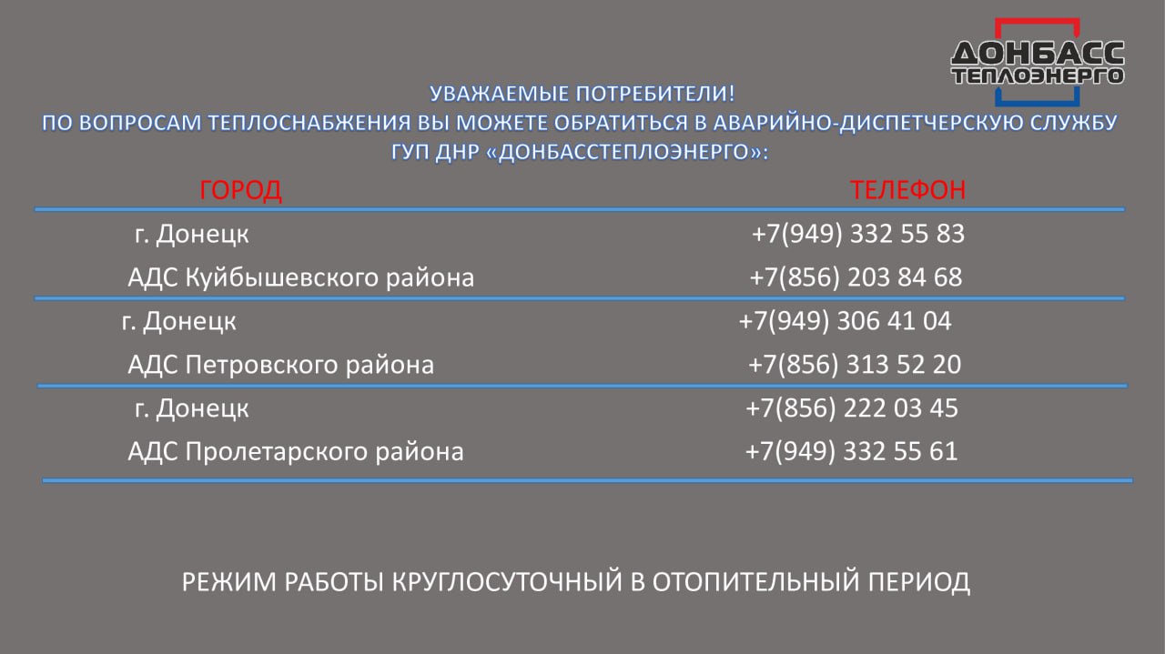 Во время отопительного сезона аварийно-диспетчерские службы «Донбасстеплоэнерго» будут работать в круглосуточном режиме  Специалисты будут информировать о сроках устранения проблемы, отметили в Минстрое ДНР.  ℹ  Для оперативного реагирования на предприятиях «Донбасстеплоэнерго» и «Вода Донбасса» работают горячие линии:    «Донбасстеплоэнерго»: номер 512  8:00 – 17:00    «Вода Донбасса»: номер 988  7:00 – 19:00