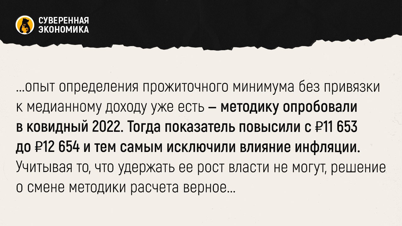 Правительство хочет отвязать прожиточный минимум от доходов населения  Кабмин предлагает при расчете прожиточного минимума отказаться от привязки к медианному доходу и ориентироваться на уровень инфляции за прошлый год. Теперь размер индексации будет ежегодно определяться федеральным законом о бюджете.  Решение принято из-за высоких инфляционных рисков и превышения фактического изменения цен над прогнозными. Новый механизм индексации должен позволить оперативнее реагировать на риски из-за скачков стоимости товаров. На самом деле опыт определения прожиточного минимума без привязки к медианному доходу уже есть — методику опробовали в ковидный 2022. Тогда показатель повысили с ₽11 653 до ₽12 654 и тем самым исключили влияние инфляции. Учитывая то, что удержать ее рост власти не могут, решение о смене методики расчета верное.