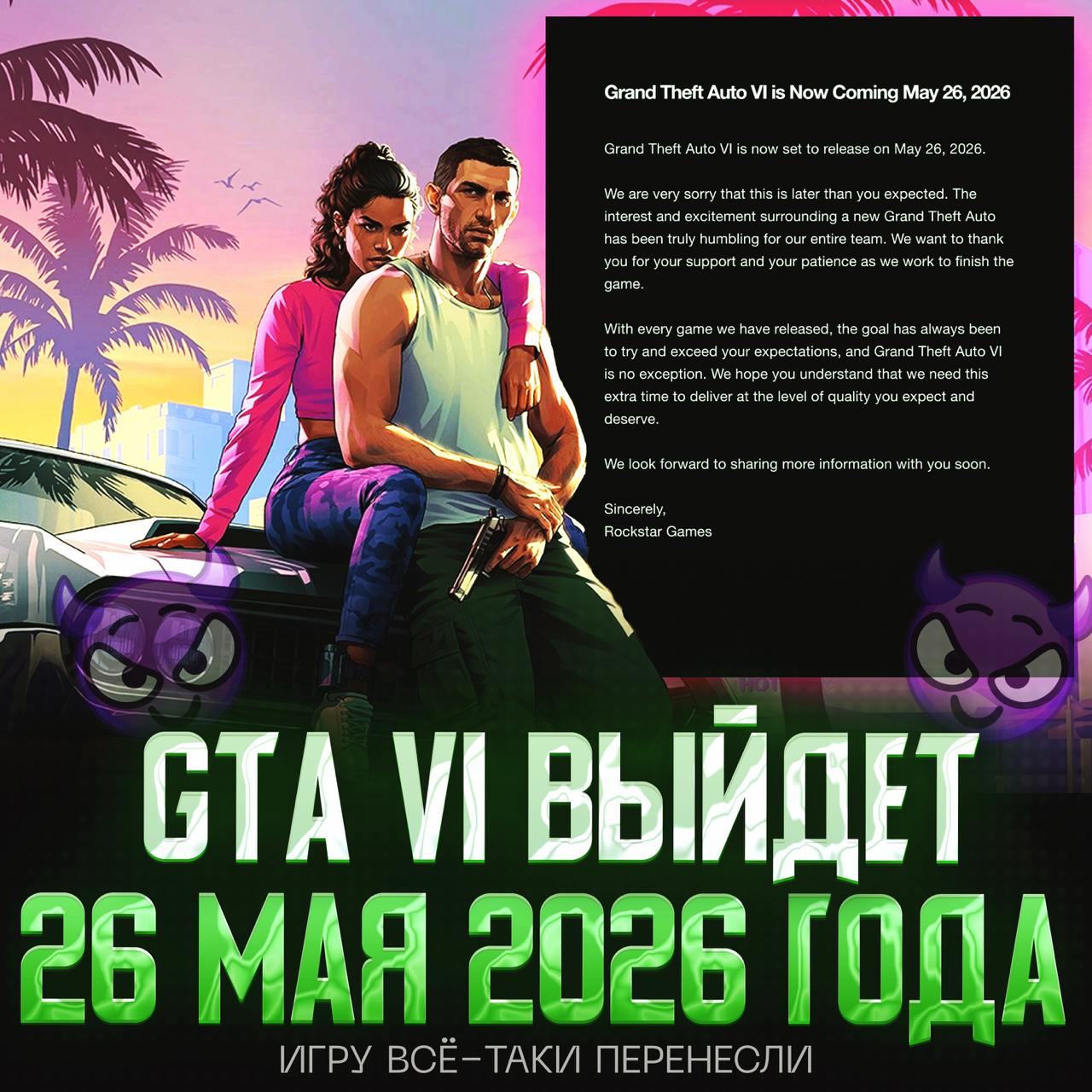 ОФИЦИАЛЬНО: GTA VI ПЕРЕНЕСЛИ НА 26 МАЯ 2026 ГОДА «Grand Theft Auto VI выйдет 26 мая 2026 года. Нам очень жаль, что дата выхода переносится. Интерес и воодушевление, которые вызывает новая часть Grand Theft Auto, по-настоящему тронули всю нашу команду. Мы благодарим вас за вашу поддержку и терпение, пока мы завершаем работу над игрой. Наша цель всегда была не просто оправдать, но и превзойти ваши ожидания. Grand Theft Auto VI не станет исключением. Надеемся, вы поймёте, что нам нужно это дополнительное время, чтобы выпустить продукт того уровня, которого вы ждёте и заслуживаете. С нетерпением ждём возможности поделиться с вами новыми подробностями в ближайшее время» — ПЗДЦ, Я УЖЕ НЕ МОГУ ЖДАТЬ — пох, если честно Рифмы и Морген