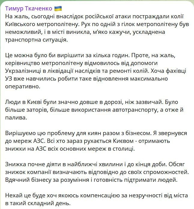 Глава Киевской городской военной администрации Сергей Ткаченко признал серьёзные проблемы с транспортом в столице, возникшие после ночной атаки, и сообщил о временных скидках на топливо. По его словам, в ответ на ситуацию он обратился к основным сетям автозаправок, и те согласились предоставить скидки для автомобилистов, передвигающихся по городу. Эти скидки начнут действовать в ближайшее время и будут доступны до полуночи. Размер скидки каждая сеть определяет самостоятельно. При этом Ткаченко отметил, что больше всего в результате транспортного кризиса пострадали не водители личного транспорта, а пользователи общественного — особенно жители левого берега, где метро было недоступно большую часть дня.