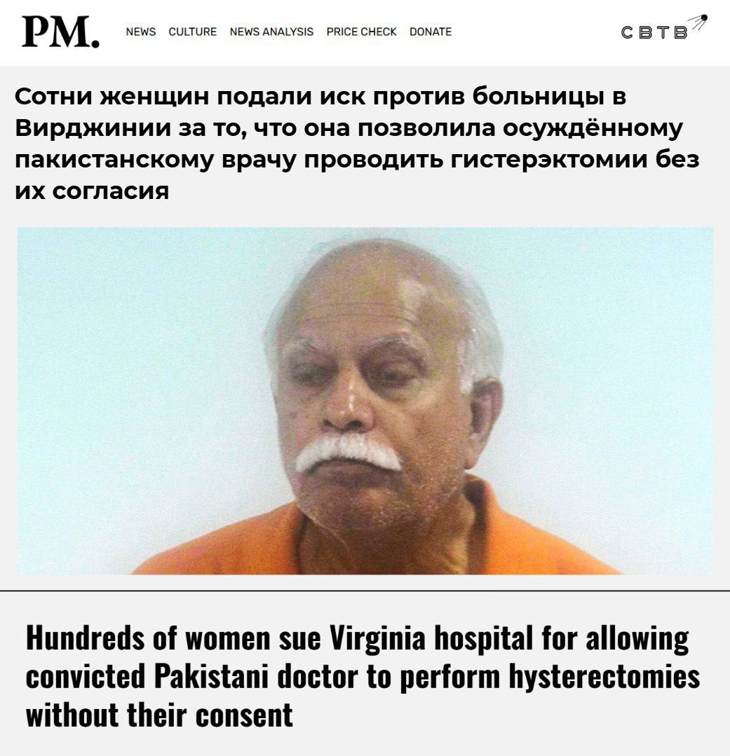 Более 500 жительниц Вирджинии подали в суд на больницу сотрудники которой без их согласия удаляли им здоровые матки Инициатором проведения калечащих операций был пакистанский врач уже отбывающий наказание за присвоение 20 8 миллионов В 2020 году прибывший в США из исламской страны Джавид Первайз был осуждён за проведение операций под ложным предлогом и кражу покрывших их страховых выплат Пакистанец незаконно получал как средства полученные от государственных страховщиков так и выплаты от частных компаний За эти преступления мигрант получил наказание в виде 59 лет лишения свободы Пакистанец имел успешную гинекологическую практику в США с 1980 х годов и вероятно мог лишить возможности рожать детей сотни американок Каждая из 510 заявительниц требует выплатить ей по 10 миллионов Заведение представители которого являются ответчиками формирует свой бюджет не из бюджетных средств однако получает множество грантов за счёт налогоплательщиков Задонатить через бота Patreon