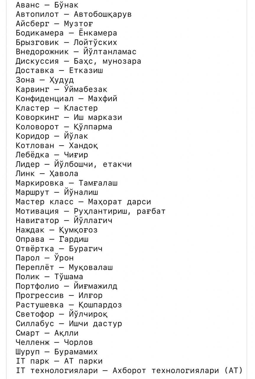 Популярные иностранные слова официально перевели на узбекский язык В Узбекистане утверждён список иностранных слов и терминов, для которых разработаны и внедрены официальные узбекские эквиваленты. Решение принято на основании постановления правительственной комиссии. Аванс => Бўнак Автопилот => Автобошқарув Айсберг => Музтоғ Бодикамера => Ёнкамера Доставка => Етказиш Линк => Ҳавола Навигатор => Йўллагич Наждак => Қумқоғоз Пароль => Ўрон Переплёт => Муқовалаш Портфолио => Йиғмажилд Светофор => Йўлчироқ Челленж => Чорлов Подпишитесь и следите за актуальными новостями на нашем канале