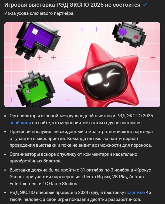 Официально игровая выставка РЭД ЭКСПО 2025 отменена из за ухода ключевых партнёров в прошлом году мероприятие посетило 46 тысяч человек Вынуждены сообщить что проведение выставки РЭД ЭКСПО 2025 отменяется по независящим от нас причинам Наша команда приложила максимум усилий для подготовки события в этом году и нам искренне жаль что в этот раз не удастся встретиться с вами нашими гостями Мы разделяем ваше разочарование Подробная информация о купленных билетах будет опубликована в ближайшее время Огромное спасибо всем кто был с нами Мы ценим ваше доверие и поддержку говорится в пресс релизе