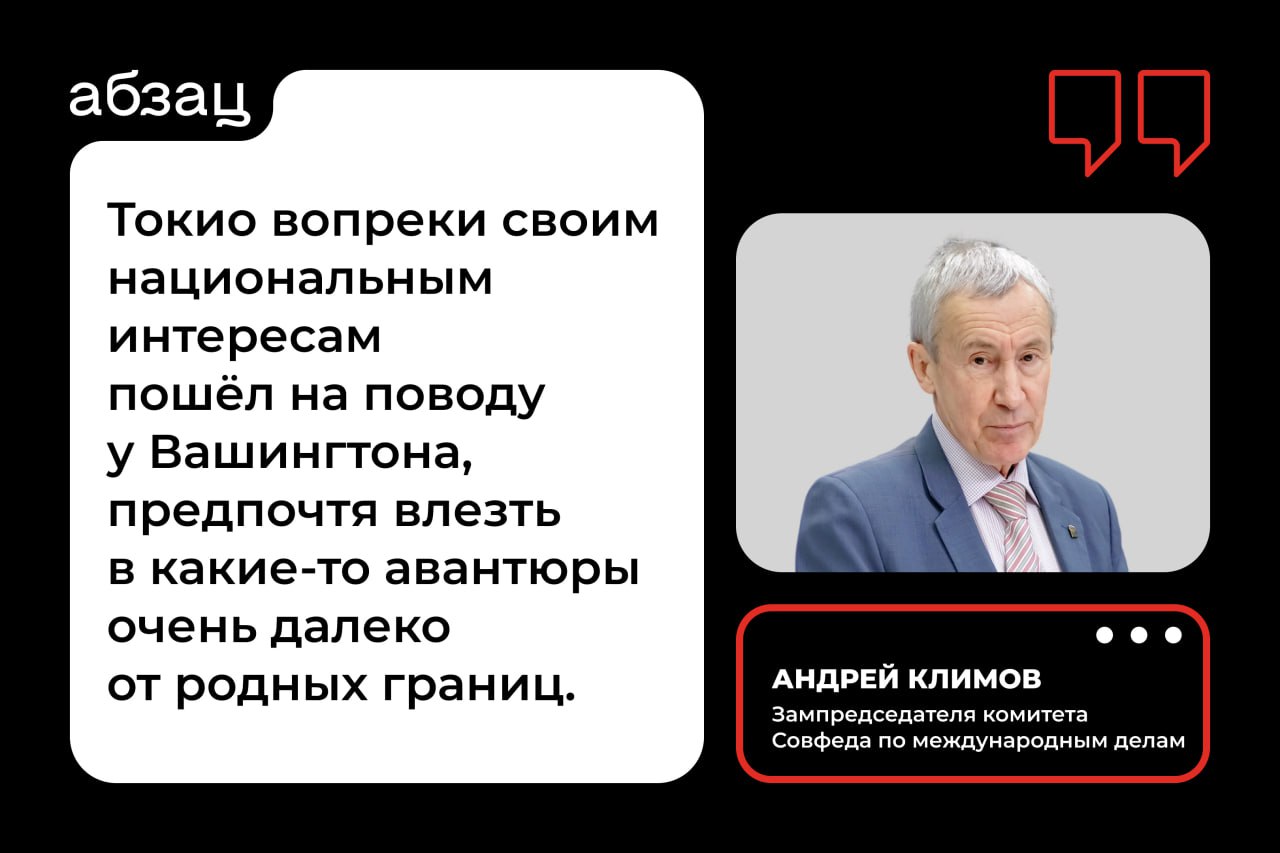 «Не тот путь они выбрали»: в Совфеде ответили Японии на просьбу о мире  Японский премьер-министр Сигэру Исиба заявил, что его страна по-прежнему стремится к решению «территориальных проблем» и заключению мирного соглашения с Россией.  Однако зампред комитета Совфеда по международным делам Андрей Климов заявил «Абзацу», что сейчас не время и не место всерьёз обсуждать заключение мирного договора с Токио:  «Токио вопреки своим национальным интересам пошёл на поводу у Вашингтона, предпочтя влезть в какие-то авантюры очень далеко от родных границ. В данном случае – в Восточной Европе. Тем самым Япония сама себе поставила капкан, введя противоправные санкции, которые наносят вред японской экономике».  Подробнее о том, в какую политическую игру пытаются играть власти Японии, читайте в нашем материале.  Подписывайтесь на «Абзац»