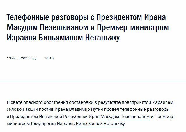 В свете опасного обострения обстановки в результате предпринятой Израилем силовой акции против Ирана Владимир Путин провёл телефонные разговоры с Президентом Ирана Масудом Пезешкианом и Премьер-министром Израиля Биньямином Нетаньяху Президент России выразил соболезнования руководству и народу Исламской Республики Иран в связи с многочисленными человеческими жертвами, в том числе среди мирных жителей, в результате израильских ударов. Владимир Путин подчеркнул, что Россия осуждает действия Израиля, предпринятые в нарушение Устава ООН и международного права. Российская сторона всемерно поддерживала усилия по урегулированию ситуации вокруг иранской ядерной программы мирным путём, выдвинула конкретные инициативы, направленные на нахождение взаимоприемлемых договорённостей. Россия и далее будет способствовать деэскалации конфликта между Ираном и Израилем. В разговоре с Премьер-министром Израиля Президентом России была акцентирована важность возврата к переговорному процессу и разрешения всех вопросов, касающихся иранской ядерной программы, исключительно политико-дипломатическими средствами, а также выражена готовность оказать посреднические услуги, с тем чтобы не допустить дальнейшей эскалации напряжённости. Условлено, что российская сторона продолжит тесные контакты с руководством как Ирана, так и Израиля, направленные на урегулирование нынешней ситуации, чреватой самыми пагубными последствиями для всего региона. Поколение «ZOV» Telegram
