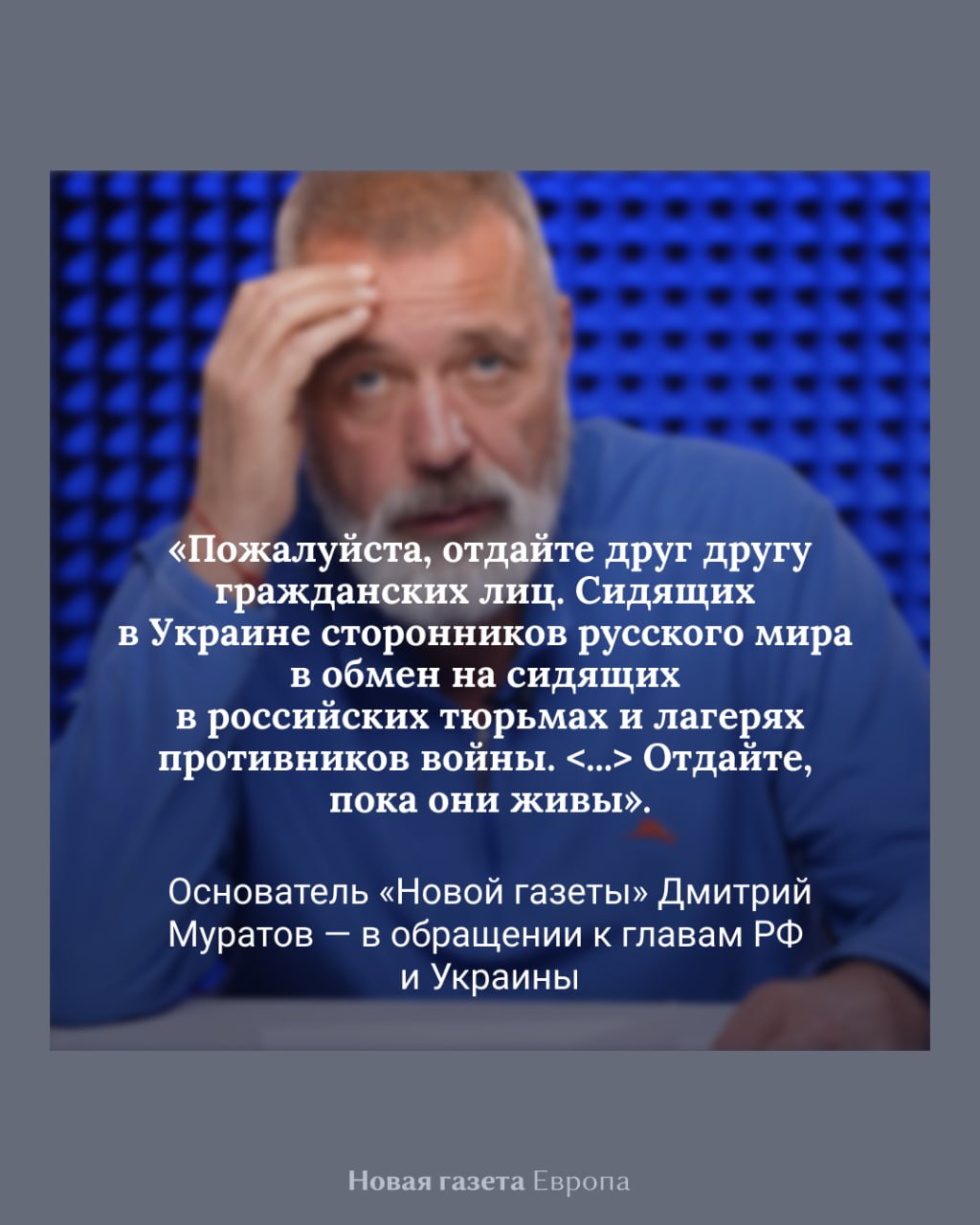 Основатель «Новой газеты» Дмитрий Муратов обратился к Владимиру Путину и Владимиру Зеленскому с просьбой провести обмен всех гражданских узников В своем обращении к лидерам России и Украины журналист напомнил истории некоторых заключенных — саксофониста Андрея Шабанова, педиатра Надежды Буяновой, бывшего депутата Алексея Горинова, скончавшейся украинской журналистки Виктории Рощиной и других. Расшифровку его речи публикует «Эхо»: «Когда мне говорят про провал украинско-российских переговоров в Стамбуле, я хочу сказать спасибо всем, кто устраивал эти переговоры, <...> потому что по тысяче человек с каждой стороны в ближайшие дни вернутся домой. По тысяче военнопленных. <...> Для меня это сейчас намного важнее, чем все разговоры про государственные границы. Я прошу президентов России и Украины. Пожалуйста, отдайте друг другу гражданских лиц. Сидящих в Украине сторонников русского мира в обмен на сидящих в российских тюрьмах и лагерях противников войны. Ну не было практики обмена гражданских на гражданских. Ну надо начинать. Отдайте, пока они живы», — заявил Дмитрий Муратов. Журналист добавил, что «взаимное выпускание, амнистирование, помилование, обмен гражданских лиц» станет шагом, который «приблизит долгожданный мир». Подписаться на «Новую-Европа»