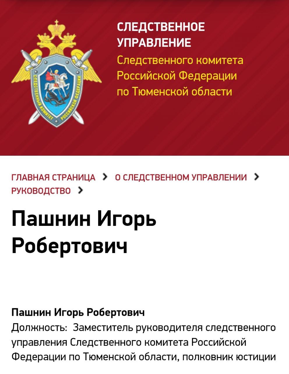 На должность заместителя руководителя Следственного управления СК России по Тюменской области с 30 сентября 2024 года назначен Игорь Пашнин.  Игорь Робертович Пашнин в 1994 году окончил Хабаровскую высшую школу МВД РФ. С 1994 по 2004 год проходил службу в органах внутренних дел Тюмени.  В органах прокуратуры работал с апреля 2004 года в должностях следователя по ОВД прокуратуры Тюменской области, следователя по ОВД следственного управления Следственного комитета при прокуратуре РФ по Тюменской области.  В августе 2012 года был назначен на должность старшего инспектора второго отдела процконтроля СУ СКР по Курганской области, а в феврале 2013 года — руководителем этого же отдела.  С сентября 2014 года занимал должность руководителя Второго отдела процконтроля следственного управления по Челябинской области, а с сентября 2019 года и до момента назначения — должность заместителя руководителя СУ СКР по Челябинской области.  Далее, в 2020 году стал заместителем начальника СУ СКР по Республике Башкортостан.