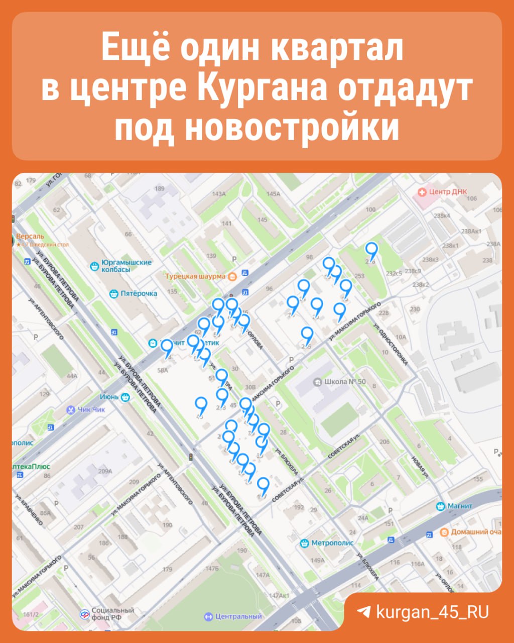 Новостройки появятся еще в одном квартале в центре Кургана Участок находится в границах улиц: Бурова-Петрова, Советская, Василия Блюхера, Максима Горького, Односторонка, Карла Маркса. Территорию хотят застроить в течение ближайших 10 лет. Сносу подлежат дома по адресам: ул. Бурова-Петрова, д. 36, 38, 40, 42, 44, 48, 50, 56, 58; ул. Советская, 199, 197, 201; ул. Василия Блюхера, д. 33, 35, 37-39, 41, 47, 49, 51а, 53, 55, 58, 60; ул. М. Горького, д. 210, 212, 232, 231, 233, 235, 236, 245, 249; ул. К. Маркса, д. 94, 94а; ул. Новая, д. 20, 24, 33; ул. Орлова, 45, 47, 49; ул. Односторонка, 15, 17, 19.