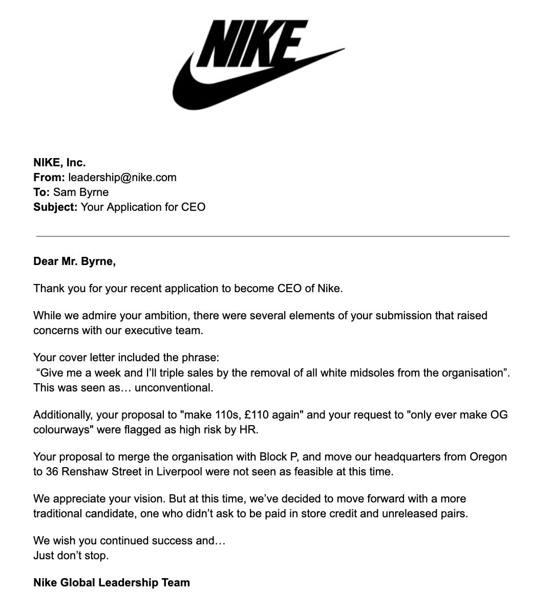 Лол, продавец кроссовок из Ливерпуля захотел стать CEO в Nike и его... почти приняли. Сэм Бирн по приколу предложил бренду стать у них главным и расписал свои идеи по развитию компании. В ответ на это Nike выкатили подробнейшее письмо о том, почему это невозможно.   Но история завирусилась и парня взяли на стажировку в отдел маркетинга. Если продавец кроссовок проявит себя там, то его возьмут на руководящую должность — рабочее место ему уже подготовили.   Хотя мы остаёмся привержены нашему нынешнему CEO, ваша креативность, культурное чутьё и преданность сообществу нас впечатлили, — ответили Nike.   На собеседованиях теперь сразу метим в кресло директора.