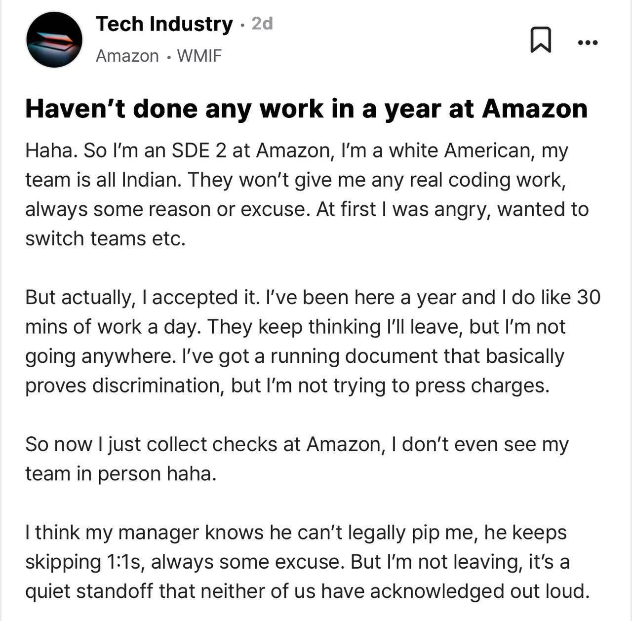 Разработчик устроился в Amazon, попал в «индийскую» команду — и с тех пор задач не получает вовсе. Коллеги, похоже, просто ждут, что он уволится сам от скуки. Но парень оказался не промах: работает по 30 минут в день, никуда не лезет и спокойно получает $16 000 в месяц. Работа с элементами троллинга.