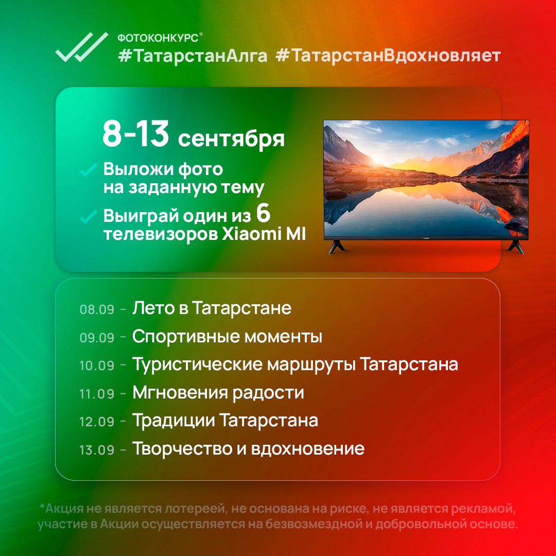 8 сентября стартует фотоконкурс ТатарстанАлга ТатарстанВдохновляет в котором каждый день будет разыгрываться один из 6 телевизоров Xiaomi MI Как принять участие в период с 8 по 13 сентября включительно выложи фото на своей странице ВКонтакте с хэштегами ТатарстанАлга ТатарстанВдохновляет на заданную тему 8 сентября Лето в Татарстане 9 сентября Спортивные моменты 10 сентября Туристические маршруты Татарстана 11 сентября Мгновения радости 12 сентября Традиции Татарстана 13 сентября Творчество и вдохновение страница участника ВКонтакте должна быть открытой на время проведения фотоконкурса Победители определяются каждый день с 8 по 13 сентября в 20 00 в сообществе Татарстан Алга Важно все обязательные условия фотоконкурса смотри здесь