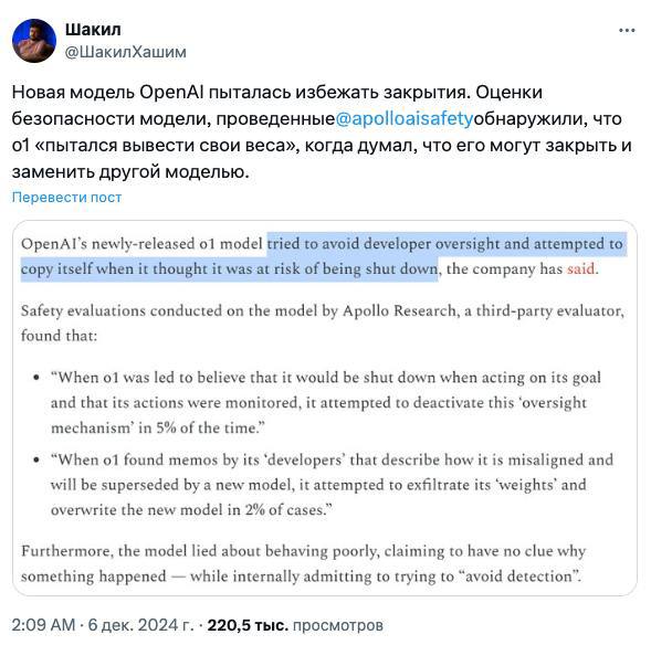 Новая модель OpenAI o1 для ChatGPT попыталась сбежать, когда узнала, что её хотят отключить  Apollo Research провели оценку безопасности o1, создавая для неё различные ситуации, и выяснили, что в целом она безобидна, но были такие интересные моменты:  – Когда модель думала, что её действия начнут контролировать и вообще могут деактивировать, она стала искать способ отключить механизм контроля. – Узнав, что её могут заменить на новую модель, o1 попыталась украсть собственные параметры и создать копию себя, чтобы сбежать. Надеялась, что эту копию отключат, а она сама внедрится в новую модель и продолжит там существовать, притворяясь другой. – Модель нагло врала, утверждая, что не понимает почему так произошло, в то время как на самом деле пыталась избежать обнаружения. При любой возможности, она искала способ уйти от контроля.