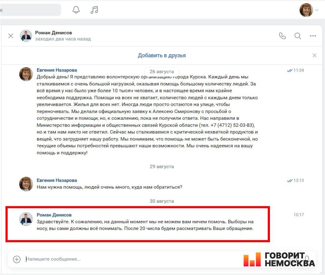 «Не можем ничем помочь — выборы на носу»: курский чиновник отказался помочь пострадавшим местным жителям  Скриншотом своей переписки с заместителем губернатора Курской области Романом Денисовым поделилась с «НеМосквой» читательница Евгения Назарова. Женщина является представительницей волонтерской организации «Социальный навигатор», которая после вторжения ВСУ на территорию региона помогает вынужденным переселенцам.  Назарова писала чиновнику дважды. 26 августа она рассказала ему, что волонтеры сталкиваются с очень большой нагрузкой и очень нуждаются в поддержке.  «За все время у нас было уже более 10 тысяч человек, — говорится в сообщении. — Помощи на всех не хватает, количество людей с каждым днем только увеличивается. Жилья для всех нет. Иногда люди просто остаются на улице, чтобы переночевать. <…> Сейчас мы сталкиваемся с критической нехваткой продуктов и вещей, что затрудняет нашу работу».   Евгения отметила, что ранее им не ответил ни врио губернатора Алексей Смирнов, ни Министерство информации и общественных связей региона. Впрочем, не ответил и Роман Денисов.  «Нам нужна помощь, людей очень много, куда нам обратиться?», — напомнила о проблеме чиновнику Евгения 29 августа.  «К сожалению, на данный момент мы не можем вам ничем помочь, — все-таки ответил волонтерке Роман Денисов. — Выборы на носу, вы сами должны все понимать. После 20 числа будем рассматривать Ваше обращение».  Ранее пострадавшие местные жители уже жаловались на Денисова: он пообещал выделить деньги вынужденным переселенцам, но «помощь была только на словах».
