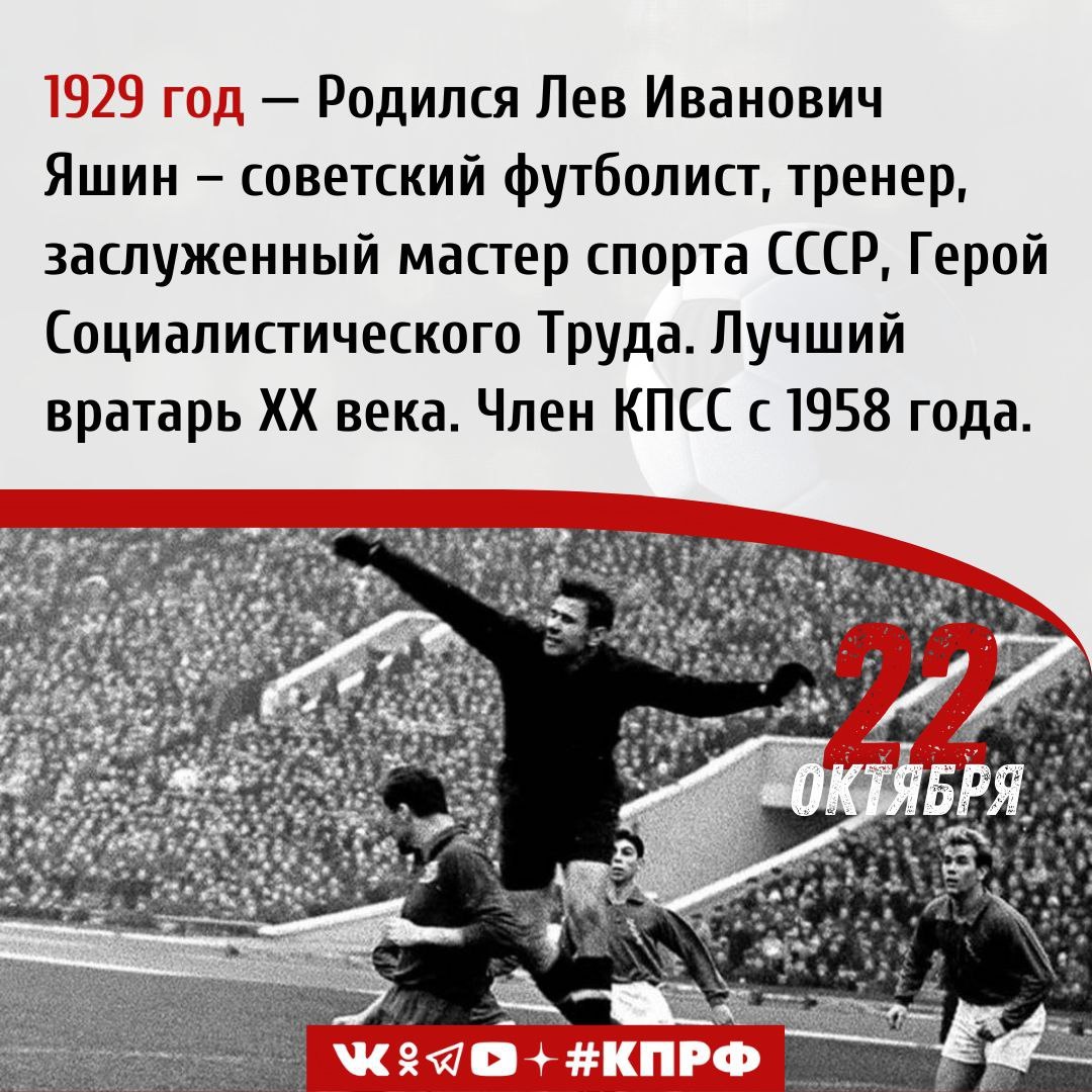 22 октября 1929 года родился Лев Иванович Яшин советский футболист тренер заслуженный мастер спорта СССР Герой Социалистического Труда Олимпийский чемпион 1956 года и чемпион Европы 1960 года Лучший вратарь ХХ века Член КПСС с 1958 года Лев Иванович Яшин родился в Москве В школе мальчик сдавал на отлично нормы ГТО был чемпионом школы по фехтованию и шахматам Главными увлечениями Яшина были футбол и хоккей в которые он играл с дворовыми ребятами Во время Великой Отечественной войны семья эвакуировалась с Тушинским оборонным заводом в Ульяновск Свой 12 й день рождения мальчик встретил разгружая эшелон с заводскими станками Уже через год он пошел работать на завод желая помочь своей Родине После войны Лев Яшин продолжил работу на заводе играл в молодежной команде предприятия В 1948 году он был призван на службу в войска МВД и в следующем году получил приглашение в молодежную команду Динамо в качестве 3 го вратаря Первый матч за новую команду он сыграл против сталинградского Торпедо в 1950 году московская команда выиграла со счетом 4 1 Несмотря на возникшие впоследствии трудности Яшин не отчаивался продолжал тренироваться и держал дисциплину Результатом стало включение его в основной состав команды в 1954 году На Чемпионате СССР по футболу вратарь Яшин продемонстрировал совершенно новый агрессивный стиль игры благодаря которому ворота команды стали практически неприступны В том же году вратарь был включен в состав сборной СССР получив звание мастера спорта В матче против финалистов Чемпионата Мира 54 го года венгров Яшин был признан лучшим игроком наравне с Кошичем забившим единственный мяч в ворота советской сборной В 1956 года советская сборная во главе с Яшиным стала чемпионом Олимпийских игр в Мельбурне По завершении турнира Лев Иванович получил орден Трудового Красного Знамени В 1960 году сборная СССР по футболу стала чемпионом Европы На протяжении всего финального матча со сборной Югославии Яшин демонстрировал свойственную ему спокойную и уверенную игру После победного Евро на банкете ко Льву Ивановичу подошёл президент сильнейшего клуба того времени Реала Сантьяго Бернабеу предложивший рассмотреть вопрос о переходе в мадридский клуб Советский голкипер отметил что ему нравится посещать другие страны но играть он хочет только на Родине В составе родного клуба московского Динамо Яшин стал пятикратным чемпионом СССР трёхкратным обладателем Кубка страны Также в составе сборной СССР он стал обладателем серебряной награды чемпионата Европы 1964 го и бронзовой чемпионата мира 1966 года В 1963 году Лев Яшин по результатам голосования стал обладателем Золотого мяча и единственным за всю историю голкипером удостоенным этой награды Благодаря уникальной технике игры стойкости духа и тела советский вратарь неоднократно признавался советскими и зарубежными спортивными изданиями лучшим вратарем XX века За заслуги в спорте Льву Ивановичу Яшину в 1990 году было присвоено звание Героя Социалистического Труда Великого советского футболиста не стало 20 марта 1990 года