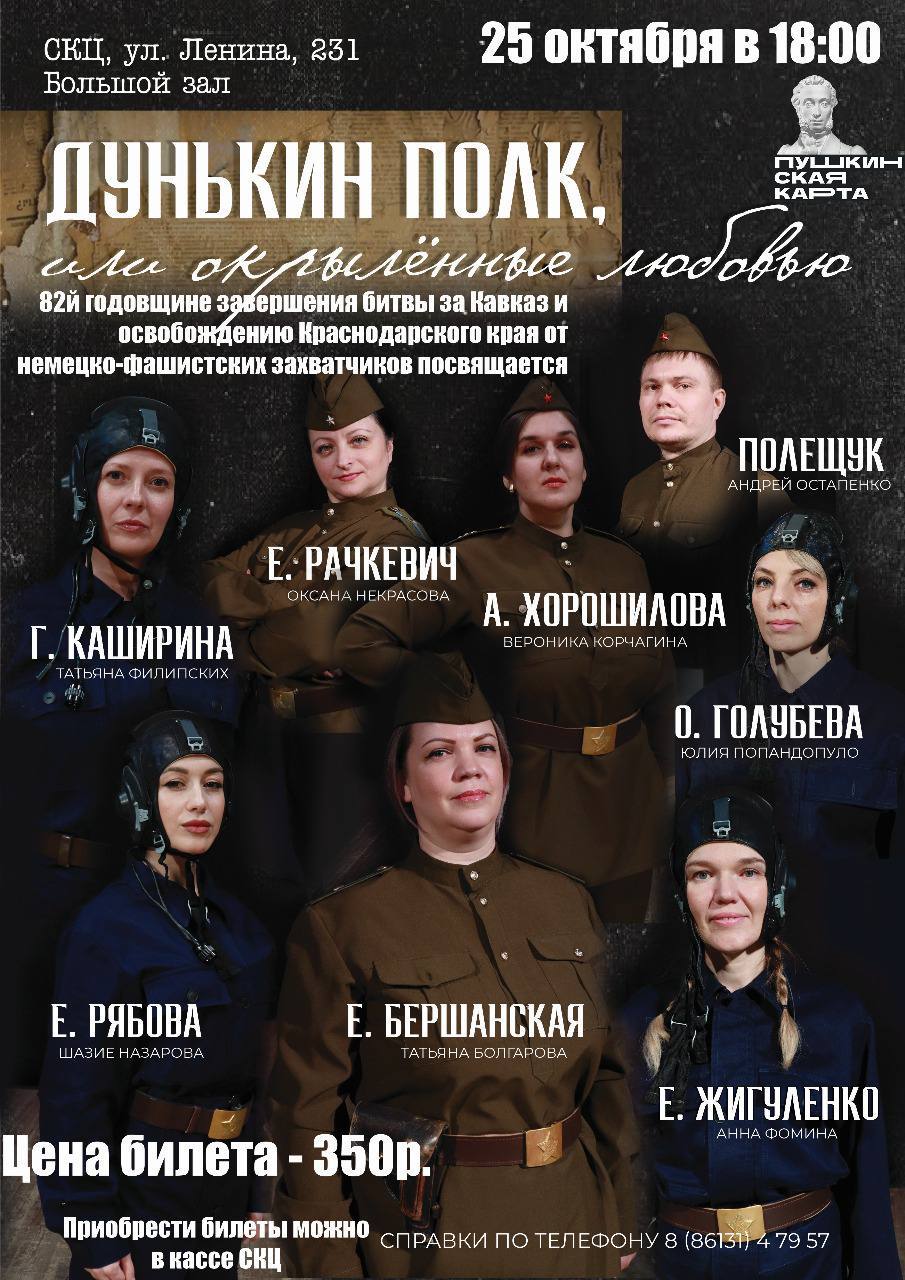 Дунькин полк или Окрылённые любовью 25 октября в 18 00 в большом зале СКЦ Крымского района состоится показ спектакля Дунькин полк или Окрылённые любовью приуроченный к 82 ой годовщине освобождения Краснодарского края от немецко фашистских захватчиков и завершения Битвы за Кавказ Спектакль посвящён героическим лётчицам Великой Отечественной войны легендарным Небесным ласточкам 46 го гвардейского авиационного полка Сюжет основан на реальных событиях и рассказывает историю отважных девушек лётчиц сражавшихся в небе против фашистских захватчиков Авторы сценария Галина Ященко Александр Липин Ольга Ходасевич Постановка режиссёра Натальи Щукиной Цена билета 350 рублей Билеты можно приобрести в кассе СКЦ Доступно по Пушкинской карте Справки по телефону 8 86131 4 79 57 КультураКрымск КультураКрымскогорайона СКЦКрымск