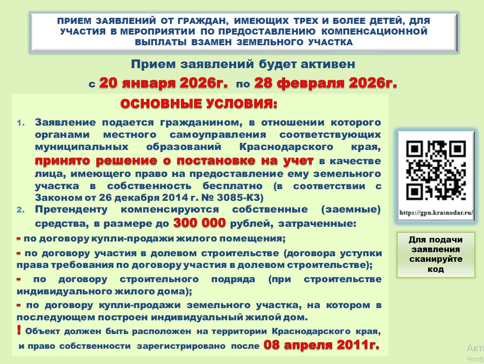 ГКУ КК Кубанский центр государственной поддержки населения и развития финансового рынка информирует о продлении приема заявлений от граждан имеющих трех и более детей для участия в мероприятии по предоставлению компенсационной выплаты взамен земельного участка Приём заявлений будет активен до 28 февраля 2026 года Основные условия 1   Заявление подается гражданином в отношении которого органами местного самоуправления соответствующих муниципальных образований Краснодарского края принято решение о постановке на учет в качестве лица имеющего право на предоставление ему земельного участка в собственность бесплатно в соответствии с Законом от 26 декабря 2014 г 3085 КЗ 2   Претенденту компенсируются собственные заемные средства в размере до 300 000 рублей затраченные по договору купли продажи жилого помещения по договору участия в долевом строительстве договора уступки права требования по договору участия в долевом строительстве по договору строительного подряда при строительстве индивидуального жилого дома по договору купли продажи земельного участка на котором в последующем построен индивидуальный жилой дом  Объект должен быть расположен на территории Краснодарского края и право собственности зарегистрировано после 8 апреля 2011 года   Для подачи заявления сканируйте код перейдите по ссылке