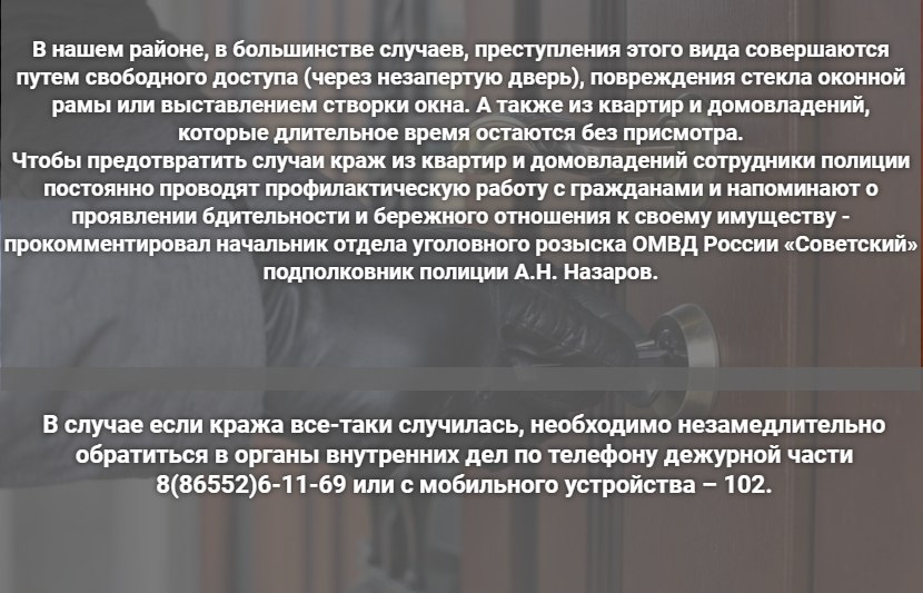 А лучше за двумя замками!  Сейчас всё больше краж совершается с использованием информационно-коммуникационных технологий, но имеют место и квартирные. С начала текущего года в округе их было совершено 9, что значительно ниже по сравнению с тем же периодом прошлого.  Само по себе незаконное проникновение в жилище уже является преступлением, за совершение которого ответственность предусмотрена ст.139 УК РФ. Однако, если злоумышленник, тайно проникнув в чью-то квартиру или домовладение, совершил хищение имущества, то его действия полностью охватываются п «а» ч.3 ст.158 УК РФ. Данное преступление является тяжким, и за его совершение предусмотрено наказание от 2 до 6 лет лишения свободы.  При соблюдении некоторых правил можно с большей долей вероятности обезопасить себя от печальной судьбы стать жертвой квартирной кражи. Сотрудники уголовного розыска ОМВД России «Советский» подготовили памятку по предупреждению краж. Познакомиться с ней можно в следующем номере «ПНЖ».  Фото: gov.kz