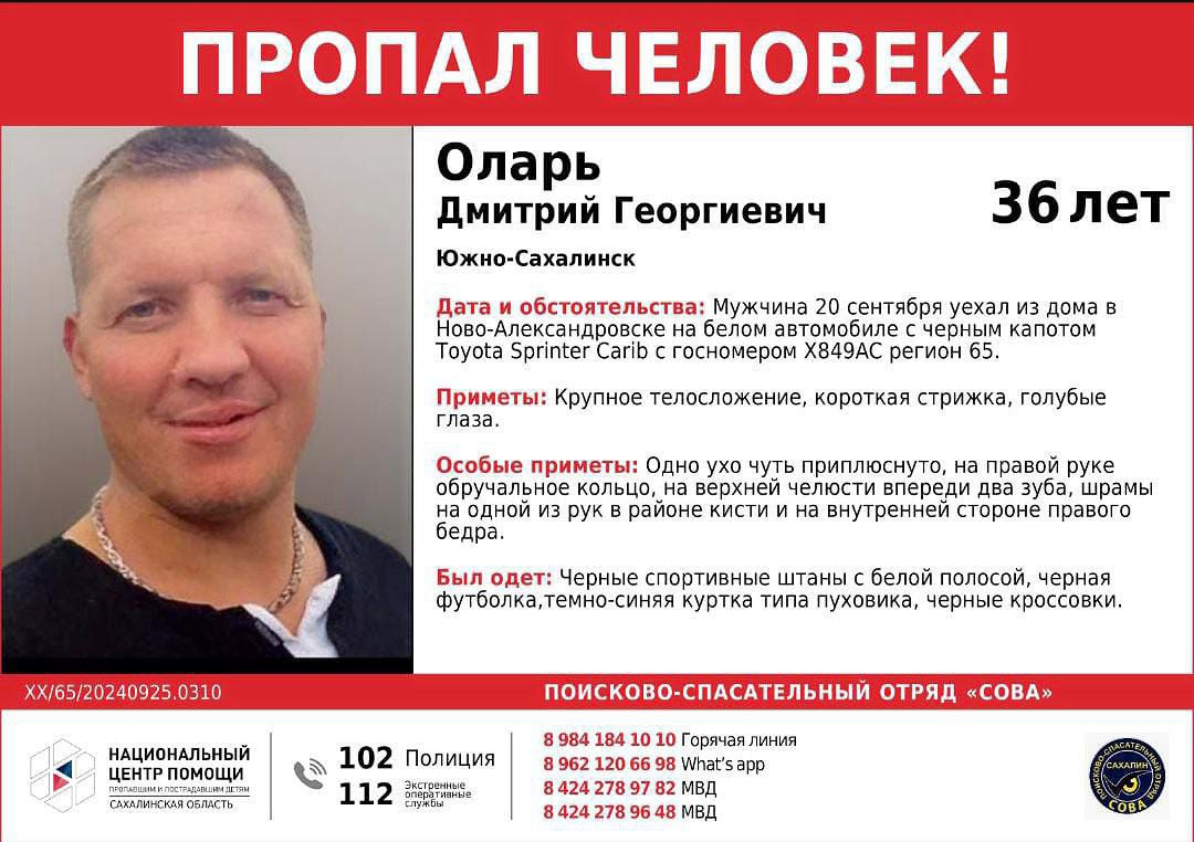 ‼ В Сахалинской области пропал 36-летний мужчина Дмитрий Георгиевич Оларь из Ново-Александровска  Мужчина пропал 20 сентября. Он уехал из дома на белом автомобиле с черным капотом Toyota Sprinter Carib с госномером Х849АС регион 65, после чего перестал выходить на связь.  Согласно ориентировке, он крупного телосложения, с короткой стрижкой и голубыми глазами. В последний раз был одет в черные спортивные штаны с белой полосой, черную футболку, темно-синюю куртку типа пуховика и черные кроссовки.  Одно ухо у него чуть приплюснуто, на правой руке обручальное кольцо, на верхней челюсти впереди два зуба, а также шрамы на одной из рук в районе кисти и на внутренней стороне правого бедра.  Всех, кто обладает информацией о местонахождении пропавшего, просят откликнуться: 789-782, 789-648, +7 984 184-10-10, WhatsApp +7 962 120-66-98.  Фото: ПСО «Сова — Сахалин»  Больше интересного с МК на Сахалине