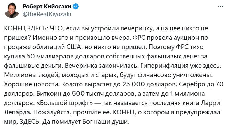 Роберт Кийосаки заявил о начале гиперинфляции в США и предрёк крах сбережений миллионов людей. По словам автора «Богатого папы», последний аукцион гособлигаций США провалился: инвесторы не пришли, и ФРС пришлось выкупать $50 млрд своих же бумаг, печатая деньги. «Конец, о котором я предупреждал, наступил», — пишет Кийосаки. Он уверен, что впереди финансовый крах для миллионов, но называет и «спасение»: золото по $25 000, серебро по $70 и биткоин до $1 млн.