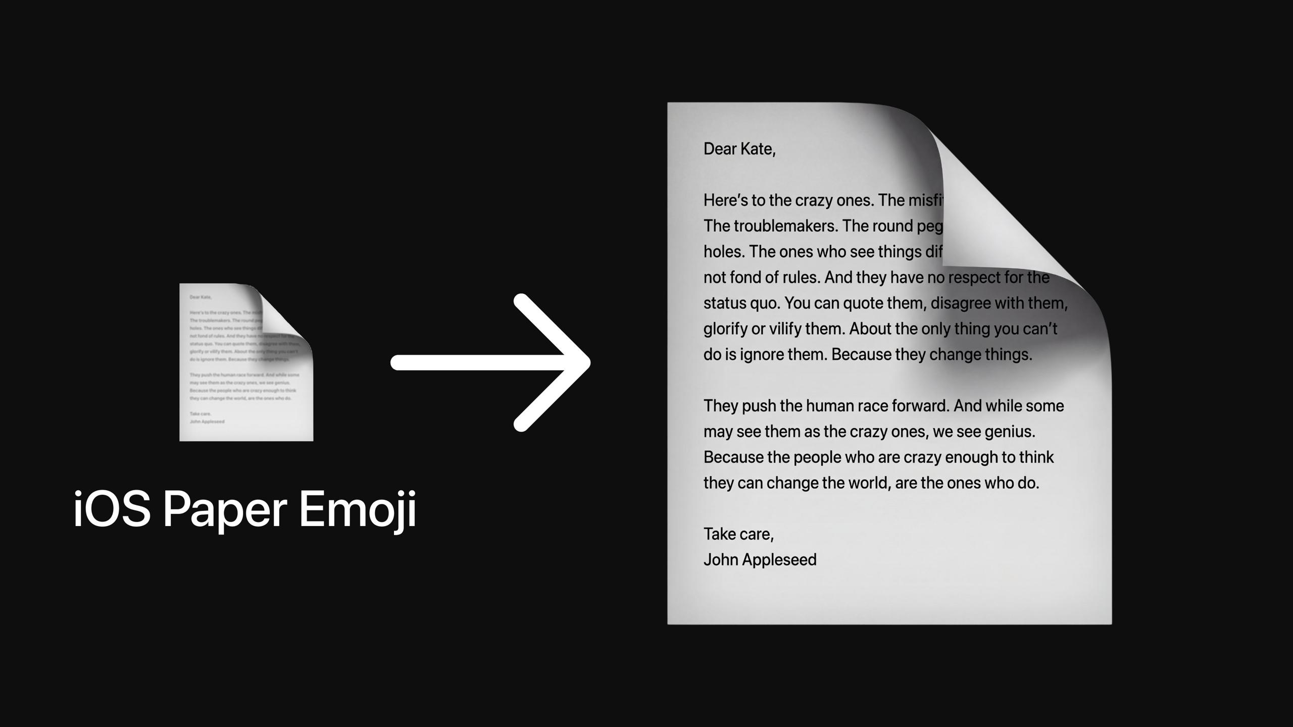 Найдена пасхалка в iOS Это скрытое письмо в эмодзи бумаги которое отсылает к легендарной рекламе озвученной Стивом Джобсом Dear Kate Here s to the crazy ones The misfits The rebels The troublemakers The round pegs in the square holes The ones who see things differently They re not fond of rules And they have no respect for the status quo You can quote them disagree with them glorify or vilify them About the only thing you can t do is ignore them Because they change things They push the human race forward And while some may see them as the crazy ones we see genius Because the people who are crazy enough to think they can change the world are the ones who do Take Care John Appleseed Само письмо является слоганом знаменитой рекламной кампании Think Different которую Стив Джобс запустил в 1997 году когда вернулся в Apple Вот его перевод Хвала безумцам Бунтарям Смутьянам Неудачникам Тем кто всегда некстати и невпопад Тем кто видит мир иначе Они не соблюдают правила Они смеются над устоями Их можно цитировать спорить с ними прославлять или проклинать их Но только игнорировать их невозможно Ведь они несут перемены Они толкают человечество вперёд И пусть кто то говорит безумцы мы говорим гении Ведь лишь безумец верит что он в состоянии изменить мир и потому меняет его Но кто же такие Kate и John Appleseed Фанаты Apple могли догадаться что это вымышленные люди которых компания использует для демонстрации новых функций www iphones ru 1350385 новости iphonesru
