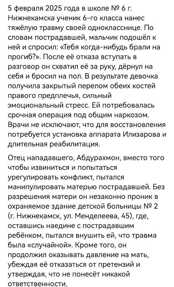 Очередное проявление "межнациональной дружбы" в Нижнекамске. Мальчик борцовским приемом кинул девочку через бедро, в итоге перелом костей правого предплечья и аппарат Илизарова.  Отец нападавшего Абдурахмон прессует мать и ребенка. Местные СМИ хором пишут про "играя кинул подругу через бедро" и "мама плохо идет на контакт". Видимо дружить не очень хочет, учитывая пример дочери.   Мама девочки обратилась в Русскую Общину