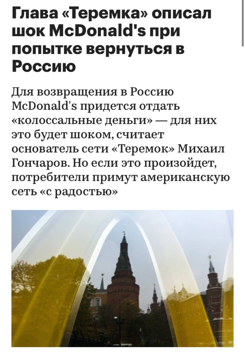 Для возвращения в Россию McDonald’s придется отдать «колоссальные деньги» — для них это будет шоком, пишет РБК. Но если это произойдет, потребители примут американскую сеть «с радостью», считает основатель сети «Теремок» Михаил Гончаров.  «У них есть твердые договоренности на выкуп, но это будет очень дорого стоить. Цена выкупа определяется показателями, которые у «Вкусно — и точка» очень хорошие. Поэтому, чтобы вернуться в Россию, McDonald’s придется отдать колоссальные деньги. Для них это будет шоком», — считает Гончаров.  Проблемы при возвращении могут возникнуть у ушедших автомобильных концернов, полагает Гончаров: «Остались люди, обиженные на ушедших автопроизводителей после того, как у них ключи от BMW перестали работать и машина превратилась в кирпич. Эти люди скорее возьмут Audi или Mercedes».