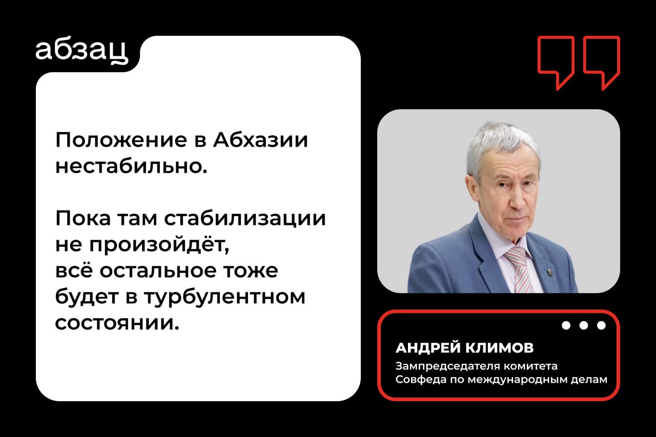 Сенатор Климов: До стабилизации в Абхазии отношения с Россией останутся в состоянии турбулентности  Исполняющий обязанности премьер-министра Абхазии Валерий Бганба заявил, что обратился к правительству России с просьбой выделить финансовую помощь, предоставление которой было заморожено с 1 сентября из-за невыполнения Сухумом своих обязательств перед Москвой.  Действующая власть в кавказской республике носит временный характер, поэтому полная нормализация отношений России и Абхазии будет возможна только после завершения правительственного кризиса. Об этом в разговоре с «Абзацем» заявил зампредседателя комитета Совфеда по международным делам Андрей Климов:  «В Абхазии сейчас очень разные силы пытаются влиять на [государственные] решения. Эти силы нам хорошо известны, но они не стремятся к консенсусу [внутри страны]. Действующая власть в Абхазии носит временный характер, потому что президент подал в отставку, выборы будут внеочередные, парламент расколот. Те люди, которые сейчас управляют [страной], понимают, что ситуация нестабильна и их положение в Абхазии тоже нестабильно. Пока там стабилизации не произойдёт, всё остальное тоже будет в турбулентном состоянии».  Подписывайтесь на «Абзац»